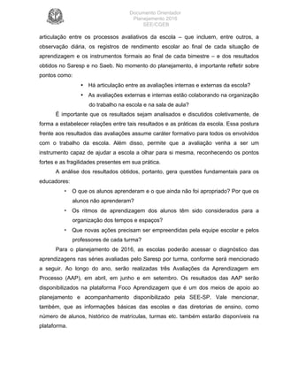 Documento Orientador
Planejamento 2016
SEE/CGEB
16
articulação entre os processos avaliativos da escola – que incluem, entre outros, a
observação diária, os registros de rendimento escolar ao final de cada situação de
aprendizagem e os instrumentos formais ao final de cada bimestre – e dos resultados
obtidos no Saresp e no Saeb. No momento do planejamento, é importante refletir sobre
pontos como:
• Há articulação entre as avaliações internas e externas da escola?
• As avaliações externas e internas estão colaborando na organização
do trabalho na escola e na sala de aula?
É importante que os resultados sejam analisados e discutidos coletivamente, de
forma a estabelecer relações entre tais resultados e as práticas da escola. Essa postura
frente aos resultados das avaliações assume caráter formativo para todos os envolvidos
com o trabalho da escola. Além disso, permite que a avaliação venha a ser um
instrumento capaz de ajudar a escola a olhar para si mesma, reconhecendo os pontos
fortes e as fragilidades presentes em sua prática.
A análise dos resultados obtidos, portanto, gera questões fundamentais para os
educadores:
• O que os alunos aprenderam e o que ainda não foi apropriado? Por que os
alunos não aprenderam?
• Os ritmos de aprendizagem dos alunos têm sido considerados para a
organização dos tempos e espaços?
• Que novas ações precisam ser empreendidas pela equipe escolar e pelos
professores de cada turma?
Para o planejamento de 2016, as escolas poderão acessar o diagnóstico das
aprendizagens nas séries avaliadas pelo Saresp por turma, conforme será mencionado
a seguir. Ao longo do ano, serão realizadas três Avaliações da Aprendizagem em
Processo (AAP), em abril, em junho e em setembro. Os resultados das AAP serão
disponibilizados na plataforma Foco Aprendizagem que é um dos meios de apoio ao
planejamento e acompanhamento disponibilizado pela SEE-SP. Vale mencionar,
também, que as informações básicas das escolas e das diretorias de ensino, como
número de alunos, histórico de matrículas, turmas etc. também estarão disponíveis na
plataforma.
 