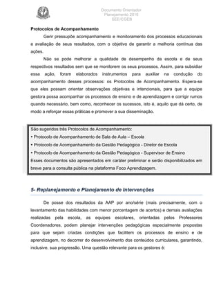 Documento Orientador
Planejamento 2016
SEE/CGEB
19
Protocolos de Acompanhamento
Gerir pressupõe acompanhamento e monitoramento dos processos educacionais
e avaliação de seus resultados, com o objetivo de garantir a melhoria contínua das
ações.
Não se pode melhorar a qualidade de desempenho da escola e de seus
respectivos resultados sem que se monitorem os seus processos. Assim, para subsidiar
essa ação, foram elaborados instrumentos para auxiliar na condução do
acompanhamento desses processos: os Protocolos de Acompanhamento. Espera-se
que eles possam orientar observações objetivas e intencionais, para que a equipe
gestora possa acompanhar os processos de ensino e de aprendizagem e corrigir rumos
quando necessário, bem como, reconhecer os sucessos, isto é, aquilo que dá certo, de
modo a reforçar essas práticas e promover a sua disseminação.
São sugeridos três Protocolos de Acompanhamento:
• Protocolo de Acompanhamento de Sala de Aula – Escola
• Protocolo de Acompanhamento da Gestão Pedagógica - Diretor de Escola
• Protocolo de Acompanhamento da Gestão Pedagógica - Supervisor de Ensino
Esses documentos são apresentados em caráter preliminar e serão disponibilizados em
breve para a consulta pública na plataforma Foco Aprendizagem.
5- Replanejamento e Planejamento de Intervenções
De posse dos resultados da AAP por ano/série (mais precisamente, com o
levantamento das habilidades com menor porcentagem de acertos) e demais avaliações
realizadas pela escola, as equipes escolares, orientadas pelos Professores
Coordenadores, podem planejar intervenções pedagógicas especialmente propostas
para que sejam criadas condições que facilitem os processos de ensino e de
aprendizagem, no decorrer do desenvolvimento dos conteúdos curriculares, garantindo,
inclusive, sua progressão. Uma questão relevante para os gestores é:
 