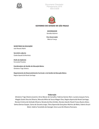 Documento Orientador
Planejamento 2016
SEE/CGEB
3
						
	
																		
GOVERNADOR	
Geraldo	Alckmin	
	
Vice-Governador	
Márcio	França	
	
	
SECRETÁRIO	DA	EDUCAÇÃO										 																																					 										
José	Renato	Nalini																																																																																													 																																										
	
Secretária	adjunta	 	 	 	 	 	 																																																			
Cleide	Bauab	Eid	Bochixio	 	 	 	 	 	 			 																																					
Chefe	de	Gabinete		 	 	 	 	 	 	 																																																				
Fernando	Picoloto													 	 	 	 	
Coordenadora	de	Gestão	da	Educação	Básica	 																																						
Ghisleine	Trigo	Silveira	 	 	 	 	 	 	 		
	
Departamento	de	Desenvolvimento	Curricular	e	de	Gestão	da	Educação	Básica	 	 	 	 																														
Regina	Aparecida	Resek	Santiago	
	
	
	
	
	
	
	
	
Elaboração	
Ghisleine	Trigo	Silveira	(coord.);	Dirce	Maran	de	Carvalho;	Fabrícia	Gomes	Nieri;	Luciana	Jacques	Faria;	
Magda	Gisele	Silva	de	Oliveira;	Marcela	Mitie	de	Souza	Magari	Dias;	Regina	Aparecida	Resek	Santiago;	
Renata	Cristina	de	Andrade	Oliveira;	Renata	da	Silva	Simões;	Renata	Libardi;	Rozeli	Frasca	Bueno	Alves;	
Selma	Denise	Gaspar;	Sonia	de	Gouveia	Jorge;	Tânia	Aparecida	Gonçalves	Martins	de	Melo;	Valeria	Arcari	
Muhi;	Valéria	Tarantello	de	Georgel;	Vera	Lucia	De	Oliveira	Ponciano.	
	
	
	
 
