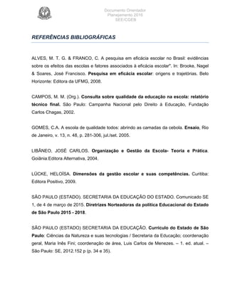 Documento Orientador
Planejamento 2016
SEE/CGEB
22
REFERÊNCIAS BIBLIOGRÁFICAS
ALVES, M. T. G. & FRANCO, C. A pesquisa em eficácia escolar no Brasil: evidências
sobre os efeitos das escolas e fatores associados à eficácia escolar". In: Brooke, Nagel
& Soares, José Francisco. Pesquisa em eficácia escolar: origens e trajetórias. Belo
Horizonte: Editora da UFMG, 2008.
CAMPOS, M. M. (Org.). Consulta sobre qualidade da educação na escola: relatório
técnico final. São Paulo: Campanha Nacional pelo Direito à Educação, Fundação
Carlos Chagas, 2002.
GOMES, C.A. A escola de qualidade todos: abrindo as camadas da cebola. Ensaio, Rio
de Janeiro, v. 13, n. 48, p. 281-306, jul./set. 2005.
LIBÂNEO, JOSÉ CARLOS. Organização e Gestão da Escola- Teoria e Prática.
Goiânia:Editora Alternativa, 2004.
LÜCKE, HELOÍSA. Dimensões da gestão escolar e suas competências. Curitiba:
Editora Positivo, 2009.
SÃO PAULO (ESTADO). SECRETARIA DA EDUCAÇÃO DO ESTADO. Comunicado SE
1, de 4 de março de 2015. Diretrizes Norteadoras da política Educacional do Estado
de São Paulo 2015 - 2018.
SÃO PAULO (ESTADO) SECRETARIA DA EDUCAÇÃO. Currículo do Estado de São
Paulo: Ciências da Natureza e suas tecnologias / Secretaria da Educação; coordenação
geral, Maria Inês Fini; coordenação de área, Luis Carlos de Menezes. – 1. ed. atual. –
São Paulo: SE, 2012.152 p (p. 34 e 35).
 