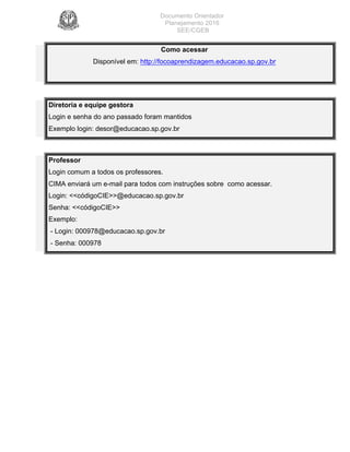 Documento Orientador
Planejamento 2016
SEE/CGEB
25
Como acessar
Disponível em: http://focoaprendizagem.educacao.sp.gov.br
Diretoria e equipe gestora
Login e senha do ano passado foram mantidos
Exemplo login: desor@educacao.sp.gov.br
Professor
Login comum a todos os professores.
CIMA enviará um e-mail para todos com instruções sobre como acessar.
Login: <<códigoCIE>>@educacao.sp.gov.br
Senha: <<códigoCIE>>
Exemplo:
- Login: 000978@educacao.sp.gov.br
- Senha: 000978
 