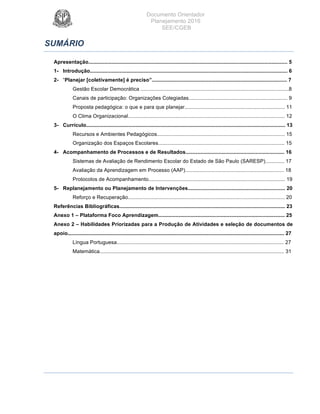 Documento Orientador
Planejamento 2016
SEE/CGEB
4
SUMÁRIO
Apresentação......................................................................................................................................... 5
1- Introdução........................................................................................................................................ 6
2- “Planejar [coletivamente] é preciso”............................................................................................. 7
Gestão Escolar Democrática ......................................................................................................8
Canais de participação: Organizações Colegiadas.................................................................... 9
Proposta pedagógica: o que e para que planejar..................................................................... 11
O Clima Organizacional............................................................................................................ 12
3- Currículo......................................................................................................................................... 13
Recursos e Ambientes Pedagógicos........................................................................................ 15
Organização dos Espaços Escolares....................................................................................... 15
4- Acompanhamento de Processos e de Resultados.................................................................... 16
Sistemas de Avaliação de Rendimento Escolar do Estado de São Paulo (SARESP)............. 17
Avaliação da Aprendizagem em Processo (AAP).................................................................... 18
Protocolos de Acompanhamento.............................................................................................. 19
5- Replanejamento ou Planejamento de Intervenções................................................................... 20
Reforço e Recuperação............................................................................................................ 20
Referências Bibliográficas.................................................................................................................. 23
Anexo 1 – Plataforma Foco Aprendizagem....................................................................................... 25
Anexo 2 – Habilidades Priorizadas para a Produção de Atividades e seleção de documentos de
apoio..................................................................................................................................................... 27
Língua Portuguesa................................................................................................................... 27
Matemática............................................................................................................................... 31
 