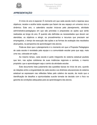 Documento Orientador
Planejamento 2016
SEE/CGEB
5
APRESENTAÇÃO
O início do ano é especial. É momento em que cada escola revê e repensa seus
objetivos; recebe e acolhe todos aqueles que fazem de seu espaço um universo vivo e
dinâmico. Este ano, o calendário escolar inicia-se pelo planejamento, atividade
administrativo-pedagógica em que são previstas e preparadas as ações que serão
realizadas ao longo do ano. É quando são definidas as necessidades que devem ser
atendidas, os objetivos a atingir, os procedimentos e recursos que precisam ser
empregados, o tempo de execução das ações e as formas de avaliação dos resultados
alcançados, na perspectiva da aprendizagem dos alunos.
Pode-se dizer que o planejamento é o momento em que a Proposta Pedagógica
de cada escola é revisitada pela equipe e a comunidade escolar para que seja, mais
uma vez, colocada em ação. .
Ao mesmo tempo, cada escola é parte integrante do sistema estadual paulista
que tem, nas ações cotidianas de suas instâncias regionais e centrais, o mesmo
propósito: que a aprendizagem seja o centro da atividade escolar.
Este documento trata justamente das questões típicas do início de ano, quando
as relações entre a singularidade de cada escola e as diretrizes educacionais do sistema
estadual se expressam nas reflexões feitas pelo coletivo da escola, de modo que a
identificação de desafios e oportunidades suscite tomada de decisão com o foco na
garantia às condições adequadas para as aprendizagens dos alunos.		
 
