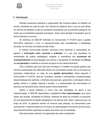 Documento Orientador
Planejamento 2016
SEE/CGEB
6
1- Introdução
Planejar pressupõe antecipar a organização das diversas etapas do trabalho da
escola, sobretudo em sala de aula, com clareza de objetivos para o que se quer atingir
em termos de resultado e para as condições necessárias que se pretende assegurar, de
modo que as atividades propostas aconteçam. Assim, para planejar é necessário que se
tenha diretrizes e insumos.
As diretrizes da SEE-SP definidas no Comunicado nº 01/2015 para a gestão
2015-2018 reafirmam o foco no desenvolvimento das competências e habilidades
previstas no Currículo do Estado de São Paulo.
O referido Comunicado também menciona como diretrizes a necessidade de:
garantir a articulação entre currículo e avaliação, e o uso dos resultados na
reorientação da prática pedagógica; resgatar a importância dos processos de
acompanhamento da aprendizagem dos alunos; e de garantir as atividades de reforço
e a recuperação e materiais e recursos de apoio ao seu desenvolvimento.
Criar condições para que tudo isso aconteça é o trabalho da equipe gestora que
articula a participação dos diferentes atores da comunidade escolar sob os princípios de
processos colaborativos, ou seja, de uma gestão democrática. Ainda segundo o
Comunicado nº 01/2015, deve-se “coordenar, planejar e acompanhar a implementação
descentralizada das políticas e diretrizes educacionais, garantindo a articulação entre a
gestão central e a gestão regional e escolar, e a disseminação das informações na
estrutura da Secretaria tanto vertical quanto transversalmente”.
Atenta a essas diretrizes e como uma das estratégias de apoio a sua
implementação, a SEE-SP disponibiliza a plataforma Foco Aprendizagem que reúne
dados das escolas, resultados do Saresp, materiais de apoio ao professor e protocolos
de acompanhamento da gestão pedagógica e de sala de aula. Assim, espera-se que, ao
longo de 2016, os gestores tenham os insumos para planejar, os instrumentos para
acompanhar a implementação do currículo e as aprendizagens dos alunos de forma que,
seja possível também replanejar as ações de acordo com os resultados.
Este documento, portanto, foi organizado de modo a apresentar:
 