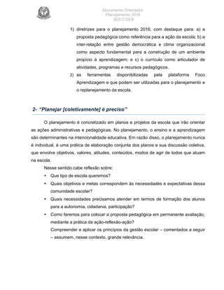 Documento Orientador
Planejamento 2016
SEE/CGEB
7
1) diretrizes para o planejamento 2016, com destaque para: a) a
proposta pedagógica como referência para a ação da escola; b) a
inter-relação entre gestão democrática e clima organizacional
como aspecto fundamental para a construção de um ambiente
propício à aprendizagem; e c) o currículo como articulador de
atividades, programas e recursos pedagógicos.
2) as ferramentas disponibilizadas pela plataforma Foco
Aprendizagem e que podem ser utilizadas para o planejamento e
o replanejamento da escola.		
2- “Planejar [coletivamente] é preciso”
O planejamento é concretizado em planos e projetos da escola que irão orientar
as ações administrativas e pedagógicas. No planejamento, o ensino e a aprendizagem
são determinantes na intencionalidade educativa. Em razão disso, o planejamento nunca
é individual, é uma prática de elaboração conjunta dos planos e sua discussão coletiva,
que envolve objetivos, valores, atitudes, conteúdos, modos de agir de todos que atuam
na escola.
Nesse sentido cabe reflexão sobre:
• Que tipo de escola queremos?
• Quais objetivos e metas correspondem às necessidades e expectativas dessa
comunidade escolar?
• Quais necessidades precisamos atender em termos de formação dos alunos
para a autonomia, cidadania, participação?
• Como faremos para colocar a proposta pedagógica em permanente avaliação,
mediante a prática da ação-reflexão-ação?
Compreender e aplicar os princípios da gestão escolar – comentados a seguir
– assumem, nesse contexto, grande relevância.
 