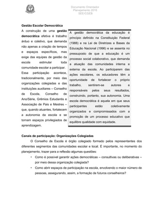 Documento Orientador
Planejamento 2016
SEE/CGEB
8
Gestão Escolar Democrática
A construção de uma gestão
democrática efetiva é trabalho
árduo e coletivo, que demanda
não apenas a criação de tempos
e espaços específicos, mas
exige das equipes de gestão da
escola estimular toda
comunidade escolar a participar.
Essa participação acontece,
tradicionalmente, por meio das
organizações colegiadas e das
instituições auxiliares – Conselho
de Escola, Conselho de
Ano/Série, Grêmios Estudantis e
Associação de Pais e Mestres –
que, quando atuantes, fortalecem
a autonomia da escola e se
tornam espaços privilegiados de
aprendizagem.
A gestão democrática da educação é
princípio definido na Constituição Federal
(1988) e na Lei de Diretrizes e Bases da
Educação Nacional (1996) e se assenta no
pressuposto de que a educação é um
processo social colaborativo, que demanda
a atuação das comunidades interna e
externa da escola. Ao participarem das
ações escolares, os educadores têm a
oportunidade de fortalecer o próprio
trabalho, sentirem-se autores e
responsáveis pelos seus resultados,
construindo, portanto, sua autonomia. Uma
escola democrática é aquela em que seus
participantes estão coletivamente
organizados e compromissados com a
promoção de um processo educativo que
equilibre qualidade com equidade.
Canais de participação: Organizações Colegiadas
O Conselho de Escola é órgão colegiado formado pelos representantes dos
diferentes segmentos das comunidades escolar e local. É importante, no momento do
planejamento, trazer para a reflexão algumas questões:
• Como é possível garantir ações democráticas – consultivas ou deliberativas –
por meio dessa organização colegiada?
• Como abrir espaços de participação na escola, envolvendo o maior número de
pessoas, assegurando, assim, a formação de futuros conselheiros?
 