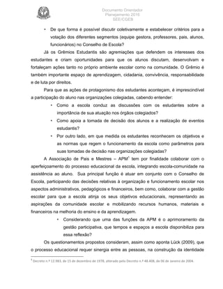 Documento Orientador
Planejamento 2016
SEE/CGEB
9
• De que forma é possível discutir coletivamente e estabelecer critérios para a
votação dos diferentes segmentos (equipe gestora, professores, pais, alunos,
funcionários) no Conselho de Escola?
Já os Grêmios Estudantis são agremiações que defendem os interesses dos
estudantes e criam oportunidades para que os alunos discutam, desenvolvam e
fortaleçam ações tanto no próprio ambiente escolar como na comunidade. O Grêmio é
também importante espaço de aprendizagem, cidadania, convivência, responsabilidade
e de luta por direitos.
Para que as ações de protagonismo dos estudantes aconteçam, é imprescindível
a participação do aluno nas organizações colegiadas, cabendo entender:
• Como a escola conduz as discussões com os estudantes sobre a
importância de sua atuação nos órgãos colegiados?
• Como apoia a tomada de decisão dos alunos e a realização de eventos
estudantis?
• Por outro lado, em que medida os estudantes reconhecem os objetivos e
as normas que regem o funcionamento da escola como parâmetros para
suas tomadas de decisão nas organizações colegiadas?
A Associação de Pais e Mestres – APM1
tem por finalidade colaborar com o
aperfeiçoamento do processo educacional da escola, integrando escola-comunidade na
assistência ao aluno. Sua principal função é atuar em conjunto com o Conselho de
Escola, participando das decisões relativas à organização e funcionamento escolar nos
aspectos administrativos, pedagógicos e financeiros, bem como, colaborar com a gestão
escolar para que a escola atinja os seus objetivos educacionais, representando as
aspirações da comunidade escolar e mobilizando recursos humanos, materiais e
financeiros na melhoria do ensino e da aprendizagem.
• Considerando que uma das funções da APM é o aprimoramento da
gestão participativa, que tempos e espaços a escola disponibiliza para
essa reflexão?
Os questionamentos propostos consideram, assim como aponta Lück (2009), que
o processo educacional requer sinergia entre as pessoas, na construção da identidade
1
	Decreto	n.º	12.983,	de	15	de	dezembro	de	1978,	alterado	pelo	Decreto	n.º	48.408,	de	06	de	Janeiro	de	2004.	
 