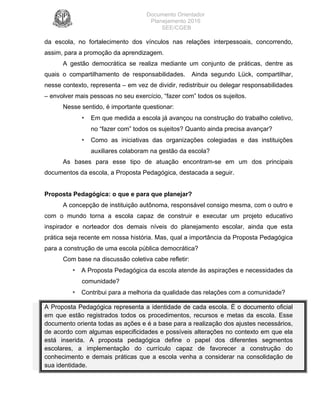 Documento Orientador
Planejamento 2016
SEE/CGEB
10
da escola, no fortalecimento dos vínculos nas relações interpessoais, concorrendo,
assim, para a promoção da aprendizagem.
A gestão democrática se realiza mediante um conjunto de práticas, dentre as
quais o compartilhamento de responsabilidades. Ainda segundo Lück, compartilhar,
nesse contexto, representa – em vez de dividir, redistribuir ou delegar responsabilidades
– envolver mais pessoas no seu exercício, “fazer com” todos os sujeitos.
Nesse sentido, é importante questionar:
• Em que medida a escola já avançou na construção do trabalho coletivo,
no “fazer com” todos os sujeitos? Quanto ainda precisa avançar?
• Como as iniciativas das organizações colegiadas e das instituições
auxiliares colaboram na gestão da escola?
As bases para esse tipo de atuação encontram-se em um dos principais
documentos da escola, a Proposta Pedagógica, destacada a seguir.
Proposta Pedagógica: o que e para que planejar?
A concepção de instituição autônoma, responsável consigo mesma, com o outro e
com o mundo torna a escola capaz de construir e executar um projeto educativo
inspirador e norteador dos demais níveis do planejamento escolar, ainda que esta
prática seja recente em nossa história. Mas, qual a importância da Proposta Pedagógica
para a construção de uma escola pública democrática?
Com base na discussão coletiva cabe refletir:
• A Proposta Pedagógica da escola atende às aspirações e necessidades da
comunidade?
• Contribui para a melhoria da qualidade das relações com a comunidade?
A Proposta Pedagógica representa a identidade de cada escola. É o documento oficial
em que estão registrados todos os procedimentos, recursos e metas da escola. Esse
documento orienta todas as ações e é a base para a realização dos ajustes necessários,
de acordo com algumas especificidades e possíveis alterações no contexto em que ela
está inserida. A proposta pedagógica define o papel dos diferentes segmentos
escolares, a implementação do currículo capaz de favorecer a construção do
conhecimento e demais práticas que a escola venha a considerar na consolidação de
sua identidade.
 