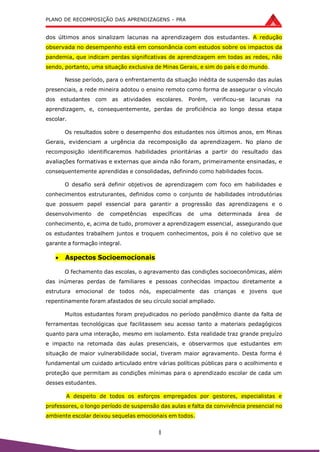 PLANO DE RECOMPOSIÇÃO DAS APRENDIZAGENS - PRA
8
dos últimos anos sinalizam lacunas na aprendizagem dos estudantes. A redução
observada no desempenho está em consonância com estudos sobre os impactos da
pandemia, que indicam perdas significativas de aprendizagem em todas as redes, não
sendo, portanto, uma situação exclusiva de Minas Gerais, e sim do país e do mundo.
Nesse período, para o enfrentamento da situação inédita de suspensão das aulas
presenciais, a rede mineira adotou o ensino remoto como forma de assegurar o vínculo
dos estudantes com as atividades escolares. Porém, verificou-se lacunas na
aprendizagem, e, consequentemente, perdas de proficiência ao longo dessa etapa
escolar.
Os resultados sobre o desempenho dos estudantes nos últimos anos, em Minas
Gerais, evidenciam a urgência da recomposição da aprendizagem. No plano de
recomposição identificaremos habilidades prioritárias a partir do resultado das
avaliações formativas e externas que ainda não foram, primeiramente ensinadas, e
consequentemente aprendidas e consolidadas, definindo como habilidades focos.
O desafio será definir objetivos de aprendizagem com foco em habilidades e
conhecimentos estruturantes, definidos como o conjunto de habilidades introdutórias
que possuem papel essencial para garantir a progressão das aprendizagens e o
desenvolvimento de competências específicas de uma determinada área de
conhecimento, e, acima de tudo, promover a aprendizagem essencial, assegurando que
os estudantes trabalhem juntos e troquem conhecimentos, pois é no coletivo que se
garante a formação integral.
 Aspectos Socioemocionais
O fechamento das escolas, o agravamento das condições socioeconômicas, além
das inúmeras perdas de familiares e pessoas conhecidas impactou diretamente a
estrutura emocional de todos nós, especialmente das crianças e jovens que
repentinamente foram afastados de seu círculo social ampliado.
Muitos estudantes foram prejudicados no período pandêmico diante da falta de
ferramentas tecnológicas que facilitassem seu acesso tanto a materiais pedagógicos
quanto para uma interação, mesmo em isolamento. Esta realidade traz grande prejuízo
e impacto na retomada das aulas presenciais, e observarmos que estudantes em
situação de maior vulnerabilidade social, tiveram maior agravamento. Desta forma é
fundamental um cuidado articulado entre várias políticas públicas para o acolhimento e
proteção que permitam as condições mínimas para o aprendizado escolar de cada um
desses estudantes.
A despeito de todos os esforços empregados por gestores, especialistas e
professores, o longo período de suspensão das aulas e falta da convivência presencial no
ambiente escolar deixou sequelas emocionais em todos.
 