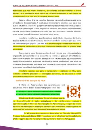 PLANO DE RECOMPOSIÇÃO DAS APRENDIZAGENS - PRA
13
habilidades que não foram aprendidas, assegurando consideravelmente o avanço
escolar. Daí a importância de se pensar em um Plano sistemático, e não apenas um
projeto transitório ou uma ação de recuperar aprendizagem.
Elaborar o Plano é tarefa específica da escola e principalmente para cada turma
em cada ano de escolaridade. A escola deve compreender e organizar suas ações para
que os estudantes adquiram o que perderam ao longo dos últimos anos em seu processo
de ensino e aprendizagem. Vários diagnósticos são feitos pelo próprio professor em sala
de aula, que conforme planejamento previsto para seu componente curricular, identifica
o que ainda é necessário ensinar e ou retomar com a turma.
Importante ressaltar que quando realizada as atividades no período de Regime
Especial de Atividades Não Presenciais, definimos habilidades essenciais para essa forma
de atendimento pedagógico. Com isto, é de extrema importância termos definido as
habilidades que não foram contempladas e mesmo as desenvolvidas, as que não foram
aprendidas.
Desenvolver o plano de recomposição é abrir mão de uma rotina pedagógica
engessada, considerando que o estudante e a turma não possuem dificuldades ou
defasagem de ensino para seu ano de escolaridade. Muitas vezes, equivocadamente
damos continuidade as atividades de ensino de forma padronizada, sem levar em
consideração as perdas e lacunas de uma turma e de um grupo de estudantes no seu
processo de consolidação das habilidades.
Importante ressaltar que para o planejamento e realização do PRA, serão
indicadas conforme protocolos e orientações específicas, as atividades a serem
priorizadas e desenvolvidas em cada escola.
Estrutura da equipe do PRA
O Plano de Recomposição das Aprendizagens será
estruturado através de dois Núcleos Pedagógicos, sendo eles:
 Núcleo de Gestão Pedagógica Central - NGPC;(SEEMG)
 Núcleo de Gestão Pedagógica Regional - NGPR.(SRE)
O Núcleo de Gestão Pedagógica Central e Regional atuarão
no desenvolvimento de ações pedagógicas e de monitoramento relativos à
operacionalização do Plano de Recomposição das Aprendizagens, no apoio às escolas
estaduais na elaboração de estratégias de ensino para melhoria da aprendizagem e dos
resultados dos indicadores educacionais da rede estadual de ensino.
Os Núcleos serão compostos por Especialista em Educação Básica (EEB),
Professor de Educação Básica (PEB) - regente de turma e Professor de Educação Básica
(PEB) - regente de aula, nos componentes curriculares de Língua Portuguesa e
 