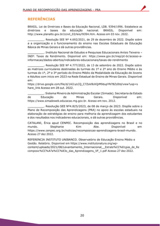 PLANO DE RECOMPOSIÇÃO DAS APRENDIZAGENS - PRA
20
REFERÊNCIAS
BRASIL. Lei de Diretrizes e Bases da Educação Nacional, LDB. 9394/1996. Estabelece as
diretrizes e bases da educação nacional. BRASIL. Disponível em:
http://www.planalto.gov.br/ccivil_03/leis/l9394.htm. Acesso em 03 nov. 2022.
. Resolução SEE Nº 4.692/2021, de 29 de dezembro de 2022. Dispõe sobre
a a organização e o funcionamento do ensino nas Escolas Estaduais de Educação
Básica de Minas Gerais e dá outras providências.
. Instituto Nacional de Estudos e Pesquisas Educacionais Anísio Teixeira –
INEP: Taxas de Rendimento. Disponível em: https://www.gov.br/inep/pt-br/acesso-a-
informacao/dados-abertos/indicadores-educacionais/taxas-de-rendimento
. Resolução SEE Nº 4.777/2022, de 13 de setembro de 2022. Dispõe sobre
as matrizes curriculares destinadas às turmas do 1º e 2º ano do Ensino Médio e às
turmas do 1º, 2º e 3º período do Ensino Médio da Modalidade da Educação de Jovens
e Adultos com início em 2023 na Rede Estadual de Ensino de Minas Gerais. Disponível
em:
https://drive.google.com/file/d/1AJ1yLCQ_C7ZaV8cKQiM9dupYN7BZz0td/view?usp=s
hare_link Acesso em 28 out. 2022.
. Sistema Mineiro de Administração Escolar (Simade). Secretaria de Estado
de Educação de Minas Gerais. Disponível em:
https://www.simadeweb.educacao.mg.gov.br. Acesso em nov. 2012.
. Resolução SEE Nº4.825/2023, de 08 de março de 2023. Dispõe sobre o
Plano de Recomposição das Aprendizagens (PRA) no apoio às escolas estaduais na
elaboração de estratégias de ensino para melhoria da aprendizagem dos estudantes
e dos resultados nos indicadores educacionais, e dá outras providências.
CATALANI, Érica apud CENPEC. Recomposição das aprendizagens no Brasil e no
mundo. Stephanie Kim Abe. Disponível em
https://www.cenpec.org.br/noticias/recomposicao-aprendizagens-brasil-mundo.
Acesso 27 dez 2022.
REFERENCIA INSTITUTO UNIBANCO. Observatório de Educação Ensino Médio e
Gestão. Relatório. Disponível em https://www.institutonatura.org/wp-
content/uploads/2021/08/Levantamento_Internacional Estrate%CC%81gias_de_Re
composic%CC%A7a%CC%83o_das_Aprendizagens_VF_1.pdf Acesso 27 dez 2022.
 