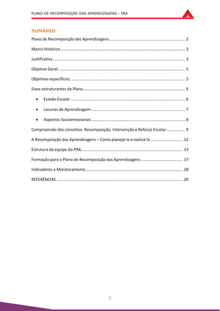 PLANO DE RECOMPOSIÇÃO DAS APRENDIZAGENS - PRA
1
SUMÁRIO
Plano de Recomposição das Aprendizagens .................................................................... 2
Marco Histórico ................................................................................................................ 3
Justificativa ....................................................................................................................... 3
Objetivo Geral................................................................................................................... 5
Objetivos específicos:....................................................................................................... 5
Eixos estruturantes do Plano............................................................................................ 6
 Evasão Escolar ....................................................................................................... 6
 Lacunas de Aprendizagem..................................................................................... 7
 Aspectos Socioemocionais .................................................................................... 8
Compreensão dos conceitos: Recomposição, Intervenção e Reforço Escolar................. 9
A Recomposição das Aprendizagens – Como planejá-la e realizá-la ............................. 12
Estrutura da equipe do PRA............................................................................................ 13
Formação para o Plano de Recomposição das Aprendizagens...................................... 17
Indicadores e Monitoramento ....................................................................................... 18
REFERÊNCIAS .................................................................................................................. 20
 