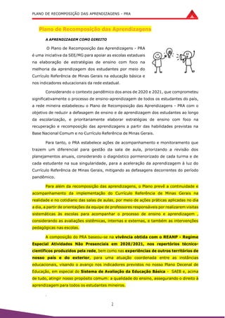 PLANO DE RECOMPOSIÇÃO DAS APRENDIZAGENS - PRA
2
Plano de Recomposição das Aprendizagens
A APRENDIZAGEM COMO DIREITO
O Plano de Recomposição das Aprendizagens - PRA
é uma iniciativa da SEE/MG para apoiar as escolas estaduais
na elaboração de estratégias de ensino com foco na
melhoria da aprendizagem dos estudantes por meio do
Currículo Referência de Minas Gerais na educação básica e
nos indicadores educacionais da rede estadual.
Considerando o contexto pandêmico dos anos de 2020 e 2021, que comprometeu
significativamente o processo de ensino-aprendizagem de todos os estudantes do país,
a rede mineira estabeleceu o Plano de Recomposição das Aprendizagens - PRA com o
objetivo de reduzir a defasagem de ensino e de aprendizagem dos estudantes ao longo
da escolarização, e prioritariamente elaborar estratégias de ensino com foco na
recuperação e recomposição das aprendizagens a partir das habilidades previstas na
Base Nacional Comum e no Currículo Referência de Minas Gerais.
Para tanto, o PRA estabelece ações de acompanhamento e monitoramento que
trazem um diferencial para gestão da sala de aula, priorizando a revisão dos
planejamentos anuais, considerando o diagnóstico pormenorizado de cada turma e de
cada estudante na sua singularidade, para a aceleração da aprendizagem à luz do
Currículo Referência de Minas Gerais, mitigando as defasagens decorrentes do período
pandêmico.
Para além da recomposição das aprendizagens, o Plano prevê a continuidade e
acompanhamento da implementação do Currículo Referência de Minas Gerais na
realidade e no cotidiano das salas de aulas, por meio de ações práticas aplicadas no dia
a dia, a partir de orientações da equipe de professores responsáveis por realizarem visitas
sistemáticas às escolas para acompanhar o processo de ensino e aprendizagem ,
considerando as avaliações sistêmicas, internas e externas, e também as intervenções
pedagógicas nas escolas.
A composição do PRA baseou-se na vivência obtida com o REANP - Regime
Especial Atividades Não Presenciais em 2020/2021, nos repertórios técnico-
científicos produzidos pela rede, bem como nas experiências de outros territórios de
nosso país e do exterior, para uma atuação coordenada entre as instâncias
educacionais, visando o avanço nos indicadores previstos no nosso Plano Decenal de
Educação, em especial do Sistema de Avaliação da Educação Básica - SAEB e, acima
de tudo, atingir nosso propósito comum: a qualidade do ensino, assegurando o direito à
aprendizagem para todos os estudantes mineiros.
.
 
