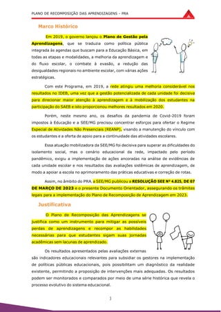 PLANO DE RECOMPOSIÇÃO DAS APRENDIZAGENS - PRA
3
Marco Histórico
Em 2019, o governo lançou o Plano de Gestão pela
Aprendizagens, que se traduzia como política pública
integrada às agendas que buscam para a Educação Básica, em
todas as etapas e modalidades, a melhoria da aprendizagem e
do fluxo escolar, o combate à evasão, a redução das
desigualdades regionais no ambiente escolar, com várias ações
estratégicas.
Com este Programa, em 2019, a rede atingiu uma melhoria considerável nos
resultados no IDEB, uma vez que a gestão potencializada de cada unidade foi decisiva
para direcionar maior atenção à aprendizagem e à mobilização dos estudantes na
participação do SAEB e isto proporcionou melhores resultados em 2020.
Porém, neste mesmo ano, os desafios da pandemia de Covid-2019 foram
impostos à Educação e a SEE/MG precisou concentrar esforços para ofertar o Regime
Especial de Atividades Não Presenciais (REANP), visando a manutenção do vínculo com
os estudantes e a oferta de apoio para a continuidade das atividades escolares.
Essa atuação mobilizadora da SEE/MG foi decisiva para superar as dificuldades do
isolamento social, mas o cenário educacional da rede, impactado pelo período
pandêmico, exigiu a implementação de ações ancoradas na análise de evidências de
cada unidade escolar e nos resultados das avaliações sistêmicas de aprendizagem, de
modo a apoiar a escola no aprimoramento das práticas educativas e correção de rotas.
Assim, no âmbito do PRA, a SEE/MG publicou a RESOLUÇÃO SEE Nº 4.825, DE 07
DE MARÇO DE 2023 e o presente Documento Orientador, assegurando os trâmites
legais para a implementação do Plano de Recomposição de Aprendizagem em 2023.
Justificativa
O Plano de Recomposição das Aprendizagens se
justifica como um instrumento para mitigar as possíveis
perdas de aprendizagens e recompor as habilidades
necessárias para que estudantes sigam suas jornadas
acadêmicas sem lacunas de aprendizado.
Os resultados apresentados pelas avaliações externas
são indicadores educacionais relevantes para subsidiar os gestores na implementação
de políticas públicas educacionais, pois possibilitam um diagnóstico da realidade
existente, permitindo a proposição de intervenções mais adequadas. Os resultados
podem ser monitorados e comparados por meio de uma série histórica que revela o
processo evolutivo do sistema educacional.
 