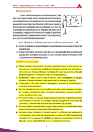 PLANO DE RECOMPOSIÇÃO DAS APRENDIZAGENS - PRA
5
Objetivo Geral
O Plano de Recomposição das Aprendizagens - PRA
tem como objetivo geral reduzir as lacunas de aprendizagem
acumuladas no período pandêmico por meio de estratégias
pedagógicas que aliam acolhimento, práticas de gestão e
priorização de habilidades não consolidadas com foco na
aceleração da aprendizagem e redução da defasagem
educacional, assegurando o direito à educação de qualidade,
como preconizam a Base Nacional Comum Curricular (BNCC)
e o Currículo Referência de Minas Gerais.
Assim, são objetivos do Plano dede Recomposição das Aprendizagens - PRA:
 reduzir a defasagem de aprendizagem dos estudantes acumuladas ao longo da
escolarização;
 realizar estratégias de ensino com foco na recomposição das aprendizagens
através das habilidades previstas na Base Nacional Comum Curriclar e no
Currículo Referência de Minas Gerais.
Objetivos específicos:
 Ofertar formação para docentes e equipe pedagógica sobre a recomposição de
aprendizagens considerando a análise dos indicadores escolares, a priorização e
o levantamento de competências e habilidades foco para assegurar a aceleração
de aprendizagens e a melhoria nos indicadores educacionais;
 Acompanhar e apoiar, através dos Núcleos de Gestão Pedagógica, as equipes
escolares no desenvolvimento e implementação das estratégias do plano;
 Disponibilizar para rede material pedagógico, ajustado à recomposição e
aceleração de aprendizagens;
 Difundir metodologias de recomposição e aceleração de aprendizagem, com uso
de recursos tecnológicos, ações remotas e presenciais, gerando repertório
técnico-científico para a rede;
 Articular trabalho coordenado de apoio socioemocional e de políticas públicas
(econômicas e sociais) com rede de apoio intersetorial, por meio do Programa de
Convivência Democrática e do Núcleo de Acolhimento Educacional;
 Articular trabalho coordenado com as ações de Busca Ativa, através Subsecretaria
de Articulação Educacional e rede de apoio interesetorial;
 Monitorar ações estratégicas, gerando dados e evidências para assegurar a
recomposição e aceleração de aprendizagens e propor atividades pedagógicas
mais assertivas e ajustadas à realidade que avancem na garantia do direito à
educação pública de qualidade para todos os estudantes mineiros;
 