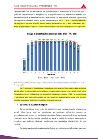 PLANO DE RECOMPOSIÇÃO DAS APRENDIZAGENS - PRA
7
frequência escolar dos estudantes para prevenirmos o abandono e a evasão escolar. O
gráfico a seguir evidencia a urgência do acompanhamento do abandono e evasão, pois
se considerarmos a memória histórica nos últimos 25 anos houve aumento significativo
da frequência no ensino médio, porém na comparação de 2021 e 2022 observa-se queda
de frequência nos três anos do ensino médio, em especial, no 3° ano, faixa etária de 17
anos, que está abaixo de 85%, sinalizando um relevante ponto a ser priorizado pelo PRA.
Fonte: Disponível em https://download.inep.gov.br/censo_escolar/resultados/2022/apresentacao_coletiva.pdf, acesso em 20
de março de 2023.
Para combater o abandono e a evasão escolar, a rede mineira vem desenvolvendo
várias ações estratégicas coordenadas no projeto prioritário de busca ativa e que serão
fortalecidas dentro do Plano de Recomposição das Aprendizagens - PRA., acompanhando
o estudante em suas dificuldades no processo de aprendizagem para que se sinta
incluído e capaz de superar e prosseguir nos seus estudos.
 Lacunas de Aprendizagem
Com a pandemia e em razão do fechamento das escolas durante o isolamento
social, observou-se que os estudantes apresentaram diferentes ganhos de
aprendizagem no tempo em que ficaram em casa. Fatores socioeconômicos, familiares,
regionais, entre tantos outros contribuíram para o incipiente avanço, estagnação e
prejuízos que podemos observar atualmente nos resultados educacionais da rede
mineira.
Os dados evidenciados pelas avaliações de aprendizagem sistêmicas e externas
 