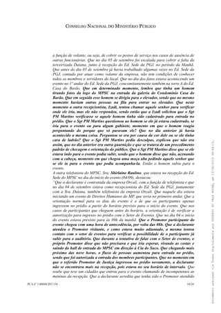 CONSELHO NACIONAL DO MINISTÉRIO PÚBLICO
a função de volante, ou seja, de cobrir os postos de serviço nos casos de ausência de
outras funcionárias. Que no dia 05 de setembro foi escalada para cobrir a falta da
terceirizada Daiana, junto à recepção do Ed. Sede da PGJ, no período da Manhã.
Que antes do dia 05 de setembro já havia trabalhado algumas vezes no Ed. Sede da
PGJ, contudo por atuar como volante da empresa, não tem condições de conhecer
todos os membros e servidores do local. Que no dia dos fatos estava acontecendo um
evento no 1º andar do Ed. Sede da PGJ, concomitantemente também na torre A do Ed.
Casa do Barão. Que em determinado momento, lembra que tinha um homem
tirando fotos da logo do MPSC na entrada da galeria do Condomínio Casa do
Barão. Que em seguida esse homem se dirigiu para o elevador, sendo que no mesmo
momento haviam outras pessoas na fila para entrar no elevador. Que neste
momento a outra recepcionista, Izadi, tentou chamar aquele senhor para verificar
onde ele iria, mas ele não respondeu, sendo então que a Izadi solicitou que o Sgt
PM Martins verificasse se aquele homem tinha sido cadastrado para entrada no
prédio. Que o Sgt PM Martins questionou ao homem se ele já estava cadastrado, se
iria para o evento ou para algum gabinete, momento em que o homem reagiu
perguntando do porque que só paravam ele? Que no dia anterior já havia
acontecido a mesma coisa. Perguntou se era por causa da cor dele ou se ele tinha
cara de ladrão? Que o Sgt PM Martins pediu desculpas, explicou que não era
assim, que no dia anterior era outra guarnição e que se tratava de um procedimento
padrão de checagem e orientação do público. Que o Sgt PM Martins disse que se ele
estava indo para o evento podia subir, sendo que o homem disse que não, acenando
com a cabeça, momento em que chegou uma moça alta pedindo aquele senhor que
se ele ia para o evento que podia acompanha-la. Então o homem subiu para o
evento.
A outra telefonista do MPSC, Sra. Shirlaine Raulino, que estava na recepção do Ed.
Sede do MPSC no dia do início do evento (04/09), destacou:
“Que a declarante é contratada da empresa Orcali, com a função de telefonista e que
no dia 04 de setembro estava como recepcionista do Ed. Sede da PGJ, juntamente
com a Sra. Daiana, também telefonista da empresa Orcali. Que naquele dia estava
iniciando um evento de Direitos Humanos do MP, que seria no primeiro andar. Que a
orientação normal para os dias do evento é a de que os participantes apenas
ingressem no prédio a partir do horário previsto para o início do evento. Que nos
casos de participantes que cheguem antes do horário, a orientação é de verificar a
autorização para ingresso no prédio com o Setor de Eventos. Que no dia 04 o início
do evento estava previsto para às 09h da manhã. Que o Promotor participante do
evento chegou com uma hora de antecedência, por volta das 08h. Que a declarante
atendeu o Promotor visitante, e como estava muito adiantado, a mesma tentou
contato com o setor de eventos para verificar a possibilidade de o participante já
subir para o auditório. Que durante a tentativa de falar com o Setor de eventos, o
próprio Promotor disse que não precisava e que iria esperar, virando as costas e
saindo do hall de entrada do MPSC em direção à Cia do Suco. Que chegando mais
próximo das nove horas, o fluxo de pessoas aumentou para entrada no prédio,
sendo que foi autorizada a entrada dos membros participantes. Que no momento em
que o referido Promotor de Justiça ingressou no prédio novamente, a declarante
não se encontrava mais na recepção, pois estava no seu horário de intervalo. Que
soube que teve um cidadão que entrou para o evento chamando de incompetentes as
meninas da recepção. Que a declarante acredita que tenha sido o Promotor atendido
PCA n° 1.00888/2017-54 10/24
DocumentoassinadoviaTokendigitalmenteporGUSTAVODOVALEROCHA,em13/06/201908:46:15.
 