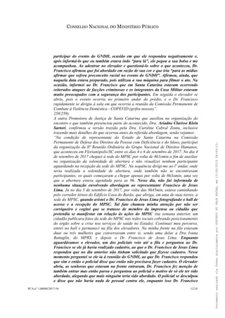 CONSELHO NACIONAL DO MINISTÉRIO PÚBLICO
participar do evento do GNDH, ocasião em que ele respondeu negativamente e,
após informá-lo que eu também estava indo “para lá”, ele pegou a sua bolsa e me
acompanhou. Ao adentrar no elevador e questioná-lo sobre o que aconteceu, Dr.
Francisco afirmou que foi abordado em razão de sua cor e que iria “para as mídias
afirmar que sofreu preconceito racial no evento do GNDH”. Afirmou, ainda, que
naquela data estava preparado, pois utilizou a sua máquina para filmar o ato. Na
ocasião, informei ao Dr. Francisco que em Santa Catarina estavam ocorrendo
reiterados ataques de facções criminosas e os integrantes da Casa Militar estavam
muito preocupados com a segurança dos participantes. Em seguida o elevador se
abriu, pois o evento ocorria no primeiro andar do prédio, e o Dr. Francisco
rapidamente se dirigiu à sala em que ocorria a reunião da Comissão Permanente de
Combate à Violência Doméstica - COPEVID (grifos nossos)”.
258/259).
A outra Promotora de Justiça de Santa Catarina que auxiliou na organização do
encontro e que também presenciou parte do acontecido, Dra. Ariadne Clarisse Klein
Sartori, confirmou a versão trazida pela Dra. Caroline Cabral Zonta, inclusive
trazendo mais detalhes do que ocorreu antes da referida abordagem, senão vejamos:
“Na condição de representante do Estado de Santa Catarina na Comissão
Permanente de Defesa dos Direitos da Pessoa com Deficiência e do Idoso, participei
da organização da Ilª Reunião Ordinária do Grupo Nacional de Direitos Humanos,
que aconteceu em Florianópolis/SC entre os dias 4 e 6 de setembro de 2017. No dia 4
de setembro de 2017 cheguei à sede do MPSC por volta de 8h1omin a fim de auxiliar
na organização da solenidade de abertura e não visualizei nenhum participante
aguardando na recepção da sede do MPSC. Na sequência dirigi-me ao lº andar, onde
seria realizada a solenidade de abertura, onde também não se encontravam
participantes, os quais começaram a chegar apenas por volta de 8h3omin, uma vez
que a abertura estava agendada para as 9h. Nesse dia, não fui informada de
nenhuma situação envolvendo abordagem ao representante Francisco de Jesus
Lima. Já no dia 5 de setembro de 2017, por volta das 8h45min, estava caminhando
pelo corredor térreo do Edifício Casa do Barão, que abriga, em uma de suas torres, a
sede do MPSC, quando avistei o Dr. Francisco de Jesus Lima fotografando o hall de
acesso e a recepção do MPSC. Tal fato chamou minha atenção por não ser
corriqueiro e cogitei que se tratasse de membro da imprensa ou cidadão que
pretendia se manifestar em relação às ações do MPSC (na semana anterior, um
cidadão publicara fotos da sede do MPSC nas redes sociais cobrando posicionamento
do órgão sobre a crise nos serviços de saúde no Estado). Continuei meu percurso,
entrei no hall e permaneci na fila dos elevadores. Na minha frente na fila estavam
duas ou três mulheres que conversavam entre si, sendo uma delas a Dra Ivana
Battaglin, do MPRS, e depois o Dr. Francisco de Jesus Lima. Enquanto
aguardávamos o elevador, um dos policiais veio até a fila e perguntou ao Dr.
Francisco se ele já havia realizado cadastro, ao que o Dr. Francisco de Jesus Lima
respondeu que no dia anterior não tinham solicitado que fizesse cadastro. Nesse
momento perguntei se ele ia à reunião do GNDH, ao que Dr. Francisco respondeu
que sim e então o policial disse que então não precisava fazer cadastro. O elevador
abriu, as senhoras que estavam na frente entraram, Dr. Francisco fez menção de
também entrar mas então parou e perguntou ao policial o motivo de só ele ter sido
abordado, alegando que mais ninguém teria sido abordado. O policial se desculpou
e disse que não havia nada de pessoal contra ele, enquanto isso Dr. Francisco
PCA n° 1.00888/2017-54 12/24
DocumentoassinadoviaTokendigitalmenteporGUSTAVODOVALEROCHA,em13/06/201908:46:15.
 