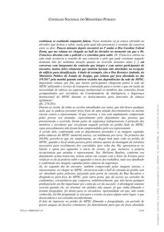 CONSELHO NACIONAL DO MINISTÉRIO PÚBLICO
continuou se exaltando enquanto falava. Nesse momento eu já estava entrando no
elevador, que fechou e subiu, razão pela qual não presenciei o restante da conversa
entre os dois. Poucos minutos depois encontrei no lº andar a Dra Caroline Cabral
Zonta, que me relatou ter chegado ao hall do elevador no momento em que o Dr.
Francisco discutia com o policial e o convidou para subir. Dr. Francisco entrou na
sala onde acontecia a reunião de sua comissão e pelo que pude constatar naquele
momento não fez nenhuma menção quanto ao ocorrido instantes antes [...] em
conversas com integrantes da comissão que integro e com outros participantes do
encontro, muitos deles relataram que também haviam sido abordados na recepção
do edifício para identificação. A título de exemplo, cito a Dra Berenice Andrade, do
Ministério Público do Estado de Sergipe, que relatou que fora abordada no dia
5/9/2017 pela manhã quando entrava sozinha nas dependências da sede do MPSC.
Importante relatar, por fim, que muitos participantes chegavam juntos à sede do
MPSC utilizando o serviço de transporte contratado para o evento e que em razão da
necessidade de reforço na segurança institucional os membros das comissões foram
acompanhados por servidores da Coordenadoria de Inteligência e Segurança
Institucional do MPSC durante os deslocamentos para intervalos de almoço
(grifamos)”
(fls. 278/281).
Denota-se, assim, de todas as versões amealhadas aos autos, que não houve qualquer
ação que se pudesse presumir fosse fruto de uma atitude discriminatória ou mesmo
racista contra o representante. O que ocorreu, e isto está amplamente comprovado
pelas provas ora juntadas, especialmente pelo depoimento das pessoas que
presenciaram o ocorrido, foram ações de segurança indispensáveis à proteção dos
membros e servidores que circularam naquele período no prédio Sede do MPSC,
cujos procedimentos não foram bem compreendidos pelo ora representante.
A versão dele, confrontada com os depoimentos prestados e as imagens captadas
pelas câmeras do MPSC (material anexo), cai totalmente por terra. No primeiro dia
(04/09), percebe-se que ele simplesmente, ao chegar bem mais cedo no prédio do
MPSC, quando o local ainda passava pelos últimos ajustes de montagem da estrutura
necessária para recebimento dos convidados (por volta das 8h), apresentou-se no
balcão e optou por aguardar o início do evento, já que, inclusive, a própria
recepcionista que atendeu o representante, Sra. Shirlaine Raulino, conforme seu
depoimento acima transcrito, tentou entrar em contato com o Setor de Eventos para
verificar se ele já poderia subir e aguardar o início dos trabalhos, tudo isso detalhado
e confirmado nas imagens captadas pelas câmeras de segurança.
Já, no segundo dia do encontro, também comprovado pelas imagens anexas, o
representante, ao chegar no MPSC, atravessou todo o hall de entrada do prédio sem
ser abordado pelos policiais, passando pela porta de entrada da Rua Bocaiúva e
dirigindo-se para fora do MPSC, pela outra porta, que dá acesso ao corredor do
condomínio, circunstância que comprova, indubitavelmente, que não havia qualquer
predisposição em lhe importunar por conta da cor da sua pele. A abordagem somente
ocorreu quando ele, ao retornar, em atitudes não usuais, já que vinha filmando e
tirando fotografias, foi direto para os elevadores, oportunidade em que, não sendo
conhecido, foi-lhe perguntado se iria para o evento ou para algum outro lugar, o que
desencadeou o seu estranho inconformismo.
O fato de ingressar no prédio do MPSC filmando e fotografando, em período de
graves ataques de facções criminosas, foi determinante para que ele fosse abordado
PCA n° 1.00888/2017-54 13/24
DocumentoassinadoviaTokendigitalmenteporGUSTAVODOVALEROCHA,em13/06/201908:46:15.
 