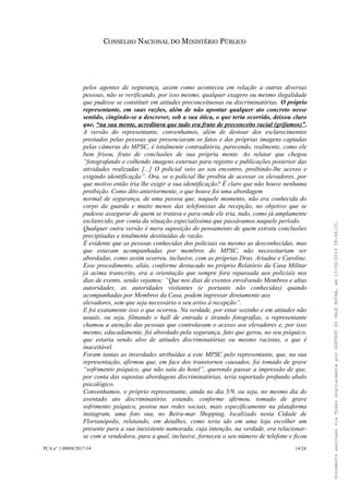 CONSELHO NACIONAL DO MINISTÉRIO PÚBLICO
pelos agentes de segurança, assim como aconteceu em relação a outras diversas
pessoas, não se verificando, por isso mesmo, qualquer exagero ou mesmo ilegalidade
que pudesse se constituir em atitudes preconceituosas ou discriminatórias. O próprio
representante, em suas razões, além de não apontar qualquer ato concreto nesse
sentido, cingindo-se a descrever, sob a sua ótica, o que teria ocorrido, deixou claro
que, “na sua mente, acreditava que tudo era fruto de preconceito racial (grifamos)”.
A versão do representante, convenhamos, além de destoar dos esclarecimentos
prestados pelas pessoas que presenciaram os fatos e das próprias imagens captadas
pelas câmeras do MPSC, é totalmente contraditória, parecendo, realmente, como ele
bem frisou, fruto de conclusões de sua própria mente. Ao relatar que chegou
“fotografando e colhendo imagens externas para registro e publicações posterior das
atividades realizadas [...] O policial veio ao seu encontro, proibindo-lhe acesso e
exigindo identificação”. Ora, se o policial lhe proibiu de acessar os elevadores, por
que motivo então iria lhe exigir a sua identificação? É claro que não houve nenhuma
proibição. Como dito anteriormente, o que houve foi uma abordagem
normal de segurança, de uma pessoa que, naquele momento, não era conhecida do
corpo da guarda e muito menos das telefonistas da recepção, no objetivo que se
pudesse assegurar de quem se tratava e para onde ele iria, tudo, como já amplamente
esclarecido, por conta da situação especialíssima que passávamos naquele período.
Qualquer outra versão é mera suposição do pensamento de quem extraiu conclusões
precipitadas e totalmente destituídas de razão.
É evidente que as pessoas conhecidas dos policiais ou mesmo as desconhecidas, mas
que estavam acompanhadas por membros do MPSC, não necessitariam ser
abordadas, como assim ocorreu, inclusive, com as próprias Dras. Ariadne e Caroline.
Esse procedimento, aliás, conforme destacado no próprio Relatório da Casa Militar
já acima transcrito, era a orientação que sempre fora repassada aos policiais nos
dias de evento, senão vejamos: “Que nos dias de eventos envolvendo Membros e altas
autoridades, as autoridades visitantes (e portanto não conhecidas) quando
acompanhadas por Membros da Casa, podem ingressar diretamente aos
elevadores, sem que seja necessário o seu aviso à recepção”.
E foi exatamente isso o que ocorreu. Na verdade, por estar sozinho e em atitudes não
usuais, ou seja, filmando o hall de entrada e tirando fotografias, o representante
chamou a atenção das pessoas que controlavam o acesso aos elevadores e, por isso
mesmo, educadamente, foi abordado pela segurança, fato que gerou, no seu psíquico,
que estaria sendo alvo de atitudes discriminatórias ou mesmo racistas, o que é
inaceitável.
Foram tantas as inverdades atribuídas a este MPSC pelo representante, que, na sua
representação, afirmou que, em face dos transtornos causados, foi tomado de grave
“sofrimento psíquico, que não saiu do hotel”, querendo passar a impressão de que,
por conta das supostas abordagens discriminatórias, teria suportado profundo abalo
psicológico.
Convenhamos, o próprio representante, ainda no dia 5/9, ou seja, no mesmo dia do
aventado ato discriminatório, estando, conforme afirmou, tomado de grave
sofrimento psíquico, postou nas redes sociais, mais especificamente na plataforma
instagram, uma foto sua, no Beira-mar Shopping, localizado nesta Cidade de
Florianópolis, relatando, em detalhes, como teria ido em uma loja escolher um
presente para a sua inexistente namorada, cuja intenção, na verdade, era relacionar-
se com a vendedora, para a qual, inclusive, forneceu o seu número de telefone e ficou
PCA n° 1.00888/2017-54 14/24
DocumentoassinadoviaTokendigitalmenteporGUSTAVODOVALEROCHA,em13/06/201908:46:15.
 