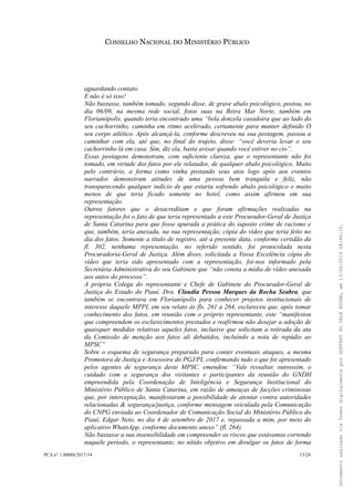 CONSELHO NACIONAL DO MINISTÉRIO PÚBLICO
aguardando contato.
E não é só isso!
Não bastasse, também tomado, segundo disse, de grave abalo psicológico, postou, no
dia 06/09, na mesma rede social, fotos suas na Beira Mar Norte, também em
Florianópolis, quando teria encontrado uma “bela donzela casadoira que ao lado do
seu cachorrinho, caminha em ritmo acelerado, certamente para manter definido O
seu corpo atlético. Após alcançá-la, conforme descreveu na sua postagem, passou a
caminhar com ela, até que, no final do trajeto, disse: “você deveria levar o seu
cachorrinho lá em casa. Sim, diz ela, basta avisar quando você estiver no cio”.
Essas postagens demonstram, com suficiente clareza, que o representante não foi
tomado, em virtude dos fatos por ele relatados, de qualquer abalo psicológico. Muito
pelo contrário, a forma como vinha postando seus atos logo após aos eventos
narrados demonstram atitudes de uma pessoa bem tranquila e feliz, não
transparecendo qualquer indício de que estaria sofrendo abalo psicológico e muito
menos de que teria ficado somente no hotel, como assim afirmou em sua
representação.
Outros fatores que o desacreditam e que foram afirmações realizadas na
representação foi o fato de que teria representado a este Procurador-Geral de Justiça
de Santa Catarina para que fosse apurada a prática do suposto crime de racismo e
que, também, teria anexada, na sua representação, cópia do vídeo que teria feito no
dia dos fatos. Somente a título de registro, até a presente data, conforme certidão da
fl. 302, nenhuma representação, no referido sentido, foi protocolada nesta
Procuradoria-Geral de Justiça. Além disso, solicitada a Vossa Excelência cópia do
vídeo que teria sido apresentado com a representação, foi-nos informado pela
Secretária Administrativa do seu Gabinete que “não consta a mídia de vídeo anexada
aos autos do processo”.
A própria Colega do representante e Chefe de Gabinete do Procurador-Geral de
Justiça do Estado do Piauí, Dra. Claudia Pessoa Marques da Rocha Seabra, que
também se encontrava em Florianópolis para conhecer projetos institucionais de
interesse daquele MPPI, em seu relato às fls. 261 a 264, esclareceu que, após tomar
conhecimento dos fatos, em reunião com o próprio representante, este “manifestou
que compreendem os esclarecimentos prestados e reafirmou não desejar a adoção de
quaisquer medidas relativas aqueles fatos, inclusive que solicitam a retirada da ata
da Comissão de menção aos fatos ali debatidos, incluindo a nota de repúdio ao
MPSC”
Sobre o esquema de segurança preparado para conter eventuais ataques, a mesma
Promotora de Justiça e Assessora do PGJ/PI, confirmando tudo o que foi apresentado
pelos agentes de segurança deste MPSC, emendou: “Vale ressaltar, outrossim, o
cuidado com a segurança dos visitantes e participantes da reunião do GNDH
empreendida pela Coordenação de Inteligência e Segurança Institucional do
Ministério Público de Santa Catarina, em razão de ameaças de facções criminosas
que, por interceptação, manifestaram a possibilidade de atentar contra autoridades
relacionadas & segurança/justiça, conforme mensagem veiculada pela Comunicação
do CNPG enviada ao Coordenador de Comunicação Social do Ministério Público do
Piauí, Edgar Neto, no dia 4 de setembro de 2017 e, repassada a mim, por meio do
aplicativo WhatsApp, conforme documento anexo” (fl. 264).
Não bastasse a sua insensibilidade em compreender os riscos que estávamos correndo
naquele período, o representante, no nítido objetivo em divulgar os fatos de forma
PCA n° 1.00888/2017-54 15/24
DocumentoassinadoviaTokendigitalmenteporGUSTAVODOVALEROCHA,em13/06/201908:46:15.
 