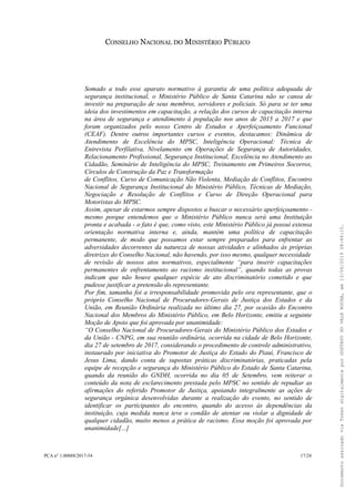 CONSELHO NACIONAL DO MINISTÉRIO PÚBLICO
Somado a todo esse aparato normativo à garantia de uma política adequada de
segurança institucional, o Ministério Público de Santa Catarina não se cansa de
investir na preparação de seus membros, servidores e policiais. Só para se ter uma
ideia dos investimentos em capacitação, a relação dos cursos de capacitação interna
na área de segurança e atendimento à população nos anos de 2015 a 2017 e que
foram organizados pelo nosso Centro de Estudos e Aperfeiçoamento Funcional
(CEAF). Dentre outros importantes cursos e eventos, destacamos: Dinâmica de
Atendimento de Excelência do MPSC, Inteligência Operacional: Técnica de
Entrevista Perfilativa, Nivelamento em Operações de Segurança de Autoridades,
Relacionamento Profissional, Segurança Institucional, Excelência no Atendimento ao
Cidadão, Seminário de Inteligência do MPSC, Treinamento em Primeiros Socorros,
Círculos de Construção da Paz e Transformação
de Conflitos, Curso de Comunicação Não Violenta, Mediação de Conflitos, Encontro
Nacional de Segurança Institucional do Ministério Público, Técnicas de Mediação,
Negociação e Resolução de Conflitos e Curso de Direção Operacional para
Motoristas do MPSC.
Assim, apesar de estarmos sempre dispostos a buscar o necessário aperfeiçoamento -
mesmo porque entendemos que o Ministério Público nunca será uma Instituição
pronta e acabada - o fato é que, como visto, este Ministério Público já possui extensa
orientação normativa interna e, ainda, mantém uma política de capacitação
permanente, de modo que possamos estar sempre preparados para enfrentar as
adversidades decorrentes da natureza de nossas atividades e alinhados às próprias
diretrizes do Conselho Nacional, não havendo, por isso mesmo, qualquer necessidade
de revisão de nossos atos normativos, especialmente “para inserir capacitações
permanentes de enfrentamento ao racismo institucional”, quando todas as provas
indicam que não houve qualquer espécie de ato discriminatório cometido e que
pudesse justificar a pretensão do representante.
Por fim, tamanha foi a irresponsabilidade promovida pelo ora representante, que o
próprio Conselho Nacional de Procuradores-Gerais de Justiça dos Estados e da
União, em Reunião Ordinária realizada no último dia 27, por ocasião do Encontro
Nacional dos Membros do Ministério Público, em Belo Horizonte, emitiu a seguinte
Moção de Apoio que foi aprovada por unanimidade:
“O Conselho Nacional de Procuradores-Gerais do Ministério Público dos Estados e
da União - CNPG, em sua reunião ordinária, ocorrida na cidade de Belo Horizonte,
dia 27 de setembro de 2017, considerando o procedimento de controle administrativo,
instaurado por iniciativa do Promotor de Justiça do Estado do Piauí, Francisco de
Jesus Lima, dando conta de supostas práticas discriminatórias, praticadas pela
equipe de recepção e segurança do Ministério Público do Estado de Santa Catarina,
quando da reunião do GNDH, ocorrida no dia 05 de Setembro, vem reiterar o
conteúdo da nota de esclarecimento prestada pelo MPSC no sentido de repudiar as
afirmações do referido Promotor de Justiça, apoiando integralmente as ações de
segurança orgânica desenvolvidas durante a realização do evento, no sentido de
identificar os participantes do encontro, quando do acesso às dependências da
instituição, cuja medida nunca teve o condão de atentar ou violar a dignidade de
qualquer cidadão, muito menos a prática de racismo. Essa moção foi aprovada por
unanimidade[...]
PCA n° 1.00888/2017-54 17/24
DocumentoassinadoviaTokendigitalmenteporGUSTAVODOVALEROCHA,em13/06/201908:46:15.
 