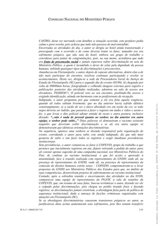 CONSELHO NACIONAL DO MINISTÉRIO PÚBLICO
CASTRO, desta vez narrando com detalhes a situação ocorrida, este perplexo pediu
calma e para revelar, pois achava que tudo não passava de mal-entendido.
Encerradas as atividades do dia, o autor se dirigiu ao hotel ainda transtornado e
preocupado com o ocorrido e de como deveria tratar os fatos; tamanho era seu
sofrimento psíquico, que não saiu do hotel, embora seu grupo de trabalho o
convidasse para jantar de congratulações, pois, na sua mente, acreditava que tudo
era fruto de preconceito racial e jamais esperava sofrer discriminação no seio do
Ministério Público, a quem é incumbido o dever de zelar pela dignidade da pessoa
humana, inibindo quaisquer tipos de discriminações e preconceitos.
Amanheceu em Florianópolis, o autor, depois de sopesar alternativas, dentre elas a de
não mais participar do encontro, resolveu continuar participando e revelar os
acontecimentos. Desta vez, dirigiu-se a sede da Procuradoria Geral de Justiça do
Estado de Florianópolis (SC) para o segundo dia do evento (05/09), lá chegando por
volta de 09h00min horas, fotografando e colhendo imagens externas para registro e
publicações posterior das atividades realizadas, adentrou na sala de acesso aos
elevadores. PASMEM!!!, O policial veio ao seu encontro, proibindo-lhe acesso e
exigindo identificação, atitude em harmonia com as profissionais de recepção.
Indignado, o autor perguntou por que somente a ele era feita aquela exigência,
quando ali todos subiam livremente, que no dia anterior havia sofrido idêntico
constrangimento, se a razão de ser o único abordado era em razão da cor, se todo
negro deveria ser ladrão, que passaria a fazer o registro em áudio e vídeo e assim o
fez, o que levou o dito policial adotar atitude de recuo e outra postura, inclusive
dizendo: “...não é nada de pessoal quanto ao senhor, no dia anterior era outra
equipe, o senhor pode subir...” Ditas palavras só demonstram o racismo existente
naqueles que deveriam coibir discriminação e se ali era outra equipe só
demonstravam que idênticas orientações discriminatórias.
Na sequência, aparece uma senhora se dizendo responsável pela organização do
evento, convidando o autor para subir, este ainda indignado, diz que não mais
gostaria de subir e sim fazer todos os registros e exigir imediatas providencias
institucionais.
Sem providências, o autor comunicou os fatos à COPEVID, grupo de trabalho a que
pertence que inicialmente registrou em ata, depois retirando a pedido do autor, para
ali constar apenas sugestão de uma campanha nacional, nos Ministérios Públicos do
País, de combate ao racismo institucional, o que foi aceito e aprovado à
unanimidade, face à reunião realizada com representantes do GNDH, onde ali, na
presença de representantes do GNDH, onde ali, na presença de representantes da
comissão de direitos humanos estrito senso – COPEDH, comprometeram-se a levar
propostas do GNDH aos Ministérios Públicos dos Estados para que, no âmbito de
suas competências, desenvolvam projetos de enfrentamento ao racismo institucional.
Contudo, após a sobredita reunião e encerramento das atividades no dia 05/09,
compareceu uma equipe de representantes da PGJ/SC à sala de reuniões da
COPEVID, que, em resumo de suas falas, buscou revitimizar o autor, dizendo ser ele
o culpado pelas discriminações, pois chegou ao prédio tirando fotos e fazendo
registros; as discriminações jamais existiriam, a abordagem fazia parte de política de
segurança institucional, dada a ameaça de facções criminosas organizadas com
atuações em Florianópolis (SC).
Se as abordagens discriminatórias causaram transtornos psíquicos ao autor, as
justificativas ditas acima aumentaram seus sofrimentos, pois lhes tentam transferir
PCA n° 1.00888/2017-54 2/24
DocumentoassinadoviaTokendigitalmenteporGUSTAVODOVALEROCHA,em13/06/201908:46:15.
 