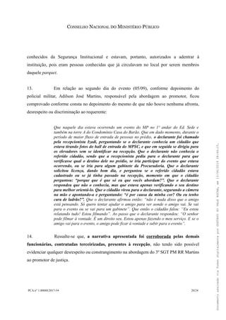 CONSELHO NACIONAL DO MINISTÉRIO PÚBLICO
conhecidos da Segurança Institucional e estavam, portanto, autorizados a adentrar à
instituição, pois eram pessoas conhecidas que já circulavam no local por serem membros
daquele parquet.
13. Em relação ao segundo dia do evento (05/09), conforme depoimento do
policial militar, Adilson José Martins, responsável pela abordagem ao promotor, ficou
comprovado conforme consta no depoimento do mesmo de que não houve nenhuma afronta,
desrespeito ou discriminação ao requerente:
Que naquele dia estava ocorrendo um evento do MP no 1º andar do Ed. Sede e
também na torre A do Condomínio Casa do Barão. Que em dado momento, durante o
período de maior fluxo de entrada de pessoas no prédio, o declarante foi chamado
pela recepcionista Izadi, perguntando se o declarante conhecia um cidadão que
estava tirando fotos do hall de entrada do MPSC, e que em seguida se dirigiu para
os elevadores sem se identificar na recepção. Que o declarante não conhecia o
referido cidadão, sendo que a recepcionista pediu para o declarante para que
verificasse qual o destino dele no prédio, se iria participar do evento que estava
ocorrendo, ou se iria para algum gabinete da Procuradoria. Que o declarante
solicitou licença, dando bom dia, e perguntou se o referido cidadão estava
cadastrado ou se já tinha passado na recepção, momento em que o cidadão
perguntou: “porque que é que só eu que vocês abordam?”. Que o declarante
respondeu que não o conhecia, mas que estava apenas verificando o seu destino
para melhor orientá-lo. Que o cidadão virou para o declarante, segurando a câmera
na mão e apontando-a e perguntando: “é por causa da minha cor? Ou eu tenho
cara de ladrão?”. Que o declarante afirmou então: “não é nada disso que o amigo
está pensando. Só quero tentar ajudar o amigo para ver aonde o amigo vai. Se vai
para o evento ou se vai para um gabinete”. Que então o cidadão falou: “Eu estou
relatando tudo! Estou filmando”. Ao passo que o declarante respondeu: “O senhor
pode filmar à vontade. É um direito seu. Estou apenas fazendo o meu serviço. E se o
amigo vai para o evento, o amigo pode ficar à vontade e subir para o evento”.
14. Ressalte-se que, a narrativa apresentada foi corroborada pelas demais
funcionárias, contratadas terceirizadas, presentes à recepção, não tendo sido possível
evidenciar qualquer desrespeito ou constrangimento na abordagem do 3º SGT PM RR Martins
ao promotor de justiça.
PCA n° 1.00888/2017-54 20/24
DocumentoassinadoviaTokendigitalmenteporGUSTAVODOVALEROCHA,em13/06/201908:46:15.
 