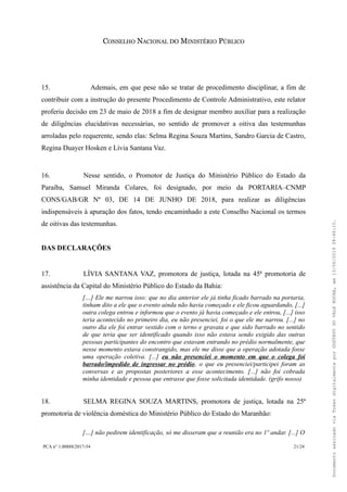 CONSELHO NACIONAL DO MINISTÉRIO PÚBLICO
15. Ademais, em que pese não se tratar de procedimento disciplinar, a fim de
contribuir com a instrução do presente Procedimento de Controle Administrativo, este relator
proferiu decisão em 23 de maio de 2018 a fim de designar membro auxiliar para a realização
de diligências elucidativas necessárias, no sentido de promover a oitiva das testemunhas
arroladas pelo requerente, sendo elas: Selma Regina Souza Martins, Sandro Garcia de Castro,
Regina Duayer Hosken e Lívia Santana Vaz.
16. Nesse sentido, o Promotor de Justiça do Ministério Público do Estado da
Paraíba, Samuel Miranda Colares, foi designado, por meio da PORTARIA–CNMP
CONS/GAB/GR Nº 03, DE 14 DE JUNHO DE 2018, para realizar as diligências
indispensáveis à apuração dos fatos, tendo encaminhado a este Conselho Nacional os termos
de oitivas das testemunhas.
DAS DECLARAÇÕES
17. LÍVIA SANTANA VAZ, promotora de justiça, lotada na 45ª promotoria de
assistência da Capital do Ministério Público do Estado da Bahia:
[…] Ele me narrou isso: que no dia anterior ele já tinha ficado barrado na portaria,
tinham dito a ele que o evento ainda não havia começado e ele ficou aguardando, [...]
outra colega entrou e informou que o evento já havia começado e ele entrou, [...] isso
teria acontecido no primeiro dia, eu não presenciei, foi o que ele me narrou. [...] no
outro dia ele foi entrar vestido com o terno e gravata e que sido barrado no sentido
de que teria que ser identificado quando isso não estava sendo exigido das outras
pessoas participantes do encontro que estavam entrando no prédio normalmente, que
nesse momento estava constrangido, mas ele me disse que a operação adotada fosse
uma operação coletiva. [...] eu não presenciei o momento em que o colega foi
barrado/impedido de ingressar no prédio, o que eu presenciei/participei foram as
conversas e as propostas posteriores a esse acontecimento. [...] não foi cobrada
minha identidade e pessoa que entrasse que fosse solicitada identidade. (grifo nosso)
18. SELMA REGINA SOUZA MARTINS, promotora de justiça, lotada na 25ª
promotoria de violência doméstica do Ministério Público do Estado do Maranhão:
[…] não pedirem identificação, só me disseram que a reunião era no 1º andar. [...] O
PCA n° 1.00888/2017-54 21/24
DocumentoassinadoviaTokendigitalmenteporGUSTAVODOVALEROCHA,em13/06/201908:46:15.
 