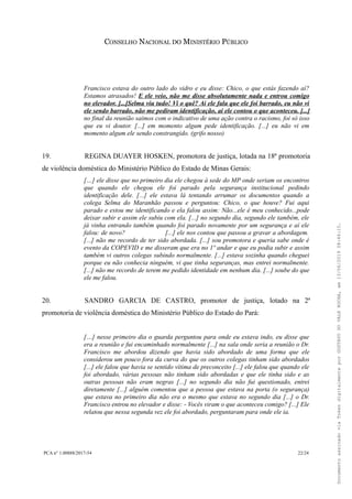 CONSELHO NACIONAL DO MINISTÉRIO PÚBLICO
Francisco estava do outro lado do vidro e eu disse: Chico, o que estás fazendo aí?
Estamos atrasados! E ele veio, não me disse absolutamente nada e entrou comigo
no elevador. [...]Selma viu tudo! Vi o quê? Aí ele fala que ele foi barrado, eu não vi
ele sendo barrado, não me pediram identificação, aí ele contou o que aconteceu. [...]
no final da reunião saímos com o indicativo de uma ação contra o racismo, foi só isso
que eu vi doutor. [...] em momento algum pede identificação. [...] eu não vi em
momento algum ele sendo constrangido. (grifo nosso)
19. REGINA DUAYER HOSKEN, promotora de justiça, lotada na 18ª promotoria
de violência doméstica do Ministério Público do Estado de Minas Gerais:
[…] ele disse que no primeiro dia ele chegou à sede do MP onde seriam os encontros
que quando ele chegou ele foi parado pela segurança institucional pedindo
identificação dele. [...] ele estava lá tentando arrumar os documentos quando a
colega Selma do Maranhão passou e perguntou: Chico, o que houve? Fui aqui
parado e estou me identificando e ela falou assim: Não...ele é meu conhecido...pode
deixar subir e assim ele subiu com ela. [...] no segundo dia, segundo ele também, ele
já vinha entrando também quando foi parado novamente por um segurança e aí ele
falou: de novo? [...] ele nos contou que passou a gravar a abordagem.
[...] não me recordo de ter sido abordada. [...] sou promotora e queria sabe onde é
evento da COPEVID e me disseram que era no 1º andar e que eu podia subir e assim
também vi outros colegas subindo normalmente. [...] estava sozinha quando cheguei
porque eu não conhecia ninguém, vi que tinha seguranças, mas entrei normalmente.
[...] não me recordo de terem me pedido identidade em nenhum dia. [...] soube do que
ele me falou.
20. SANDRO GARCIA DE CASTRO, promotor de justiça, lotado na 2ª
promotoria de violência doméstica do Ministério Público do Estado do Pará:
[…] nesse primeiro dia o guarda perguntou para onde eu estava indo, eu disse que
era a reunião e fui encaminhado normalmente [...] na sala onde seria a reunião o Dr.
Francisco me abordou dizendo que havia sido abordado de uma forma que ele
considerou um pouco fora da curva do que os outros colegas tinham sido abordados
[...] ele falou que havia se sentido vítima de preconceito [...] ele falou que quando ele
foi abordado, várias pessoas não tinham sido abordadas e que ele tinha sido e as
outras pessoas não eram negras [...] no segundo dia não fui questionado, entrei
diretamente [...] alguém comentou que a pessoa que estava na porta (o segurança)
que estava no primeiro dia não era o mesmo que estava no segundo dia [...] o Dr.
Francisco entrou no elevador e disse: - Vocês viram o que aconteceu comigo? [...] Ele
relatou que nessa segunda vez ele foi abordado, perguntaram para onde ele ia.
PCA n° 1.00888/2017-54 22/24
DocumentoassinadoviaTokendigitalmenteporGUSTAVODOVALEROCHA,em13/06/201908:46:15.
 