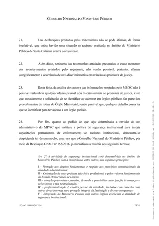 CONSELHO NACIONAL DO MINISTÉRIO PÚBLICO
21. Das declarações prestadas pelas testemunhas não se pode afirmar, de forma
irrefutável, que tenha havido uma situação de racismo praticada no âmbito do Ministério
Público de Santa Catarina contra o requerente.
22. Além disso, nenhuma das testemunhas arroladas presenciou o exato momento
dos acontecimentos relatados pelo requerente, não sendo possível, portanto, afirmar
categoricamente a ocorrência de atos discriminatórios em relação ao promotor de justiça.
23. Desta feita, da análise dos autos e das informações prestadas pelo MP/SC não é
possível vislumbrar qualquer ofensa pessoal e/ou discriminatória ao promotor de justiça, visto
que, notadamente a solicitação de se identificar ao adentrar em órgãos públicos faz parte dos
procedimentos de rotina do Órgão Ministerial, sendo passível que, qualquer cidadão possa ter
que se identificar para ter acesso a um órgão público.
24. Por fim, quanto ao pedido de que seja determinada a revisão do ato
administrativo do MP/SC que instituiu a política de segurança institucional para inserir
capacitações permanentes de enfrentamento ao racismo institucional, demonstra-se
despicienda tal determinação, uma vez que o Conselho Nacional do Ministério Público, por
meio da Resolução CNMP nº 156/2016, já normatizou a matéria nos seguintes termos:
Art. 2º A atividade de segurança institucional será desenvolvida no âmbito do
Ministério Público com a observância, entre outros, dos seguintes princípios:
I – Proteção aos direitos fundamentais e respeito aos princípios constitucionais da
atividade administrativa;
II – Orientação de suas práticas pela ética profissional e pelos valores fundamentais
do Estado Democrático de Direito;
III – atuação preventiva e proativa, de modo a possibilitar antecipação às ameaças e
ações hostis e sua neutralização;
IV – profissionalização E caráter perene da atividade, inclusive com conexão com
outras áreas internas para proteção integral da Instituição e de seus integrantes;
V – Integração do Ministério Público com outros órgãos essenciais à atividade de
segurança institucional;
PCA n° 1.00888/2017-54 23/24
DocumentoassinadoviaTokendigitalmenteporGUSTAVODOVALEROCHA,em13/06/201908:46:15.
 