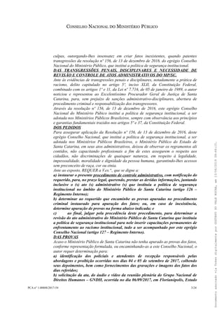 CONSELHO NACIONAL DO MINISTÉRIO PÚBLICO
culpas, outorgando-lhes insensatez em criar fatos inexistentes, quando patentes
transgressões da resolução nº 156, de 13 de dezembro de 2016, do egrégio Conselho
Nacional do Ministério Público, que institui a política de segurança institucional.
DAS TRANSGRESSÕES PENAIS, DISCIPLINARES E NECESSIDADE DE
REVISÃO E CONTROLE DE ATOS ADMINISTRATIVOS DO MP/SC.
Ante às evidências de transgressões penais e disciplinares, notadamente a prática de
racismo, delito capitulado no artigo 5º, inciso XLII, da Constituição Federal,
combinado com os artigos 1º e 11, da Lei nº 7.716, de 05 de janeiro de 1989, o autor
noticiou e representou ao Excelentíssimo Procurador Geral de Justiça de Santa
Catarina, para, sem prejuízo de sanções administrativo-disciplinares, abertura de
procedimento criminal e responsabilização dos transgressores.
Através da resolução nº 156, de 13 de dezembro de 2016, este egrégio Conselho
Nacional do Ministério Púbico institui a política de segurança institucional, a ser
adotada nos Ministérios Públicos Brasileiros, sempre com observância aos princípios
e garantias fundamentais trazidos nos artigos 5º e 37, da Constituição Federal.
DOS PEDIDOS
Para assegurar aplicação da Resolução nº 156, de 13 de dezembro de 2016, deste
egrégio Conselho Nacional, que institui a política de segurança institucional, a ser
adotada nos Ministérios Públicos Brasileiros, o Ministério Público do Estado de
Santa Catarina, em seus atos administrativos, deixou de observar os regramentos ali
contidos, não capacitando profissionais a fim de estes assegurem o respeito aos
cidadãos, não discriminações de quaisquer natureza, em respeito à legalidade,
impessoalidade, moralidade e dignidade da pessoa humana, garantindo-lhes acessos
sem preconceito de raça, cor ou etnia.
Ante ao exposto, REQUER a V.ex.ª., que se digne a:
a) instaurar o presente procedimento de controle administrativo, com notificação do
requerido, para, no prazo legal, querendo, prestar as devidas informações, juntando
inclusive o (s) ato (s) administrativo (s) que instituiu a política de segurança
institucional no âmbito do Ministério Público de Santa Catarina (artigo 126 –
Regimento Interno);
b) determinar ao requerido que encaminhe as provas apuradas no procedimento
criminal instaurado para apuração dos fatos; ou, em caso de inexistência,
determine apuração de provas na forma abaixo indicada; e
c) ao final, julgar pela procedência deste procedimento, para determinar a
revisão do ato administrativo do Ministério Público de Santa Catarina que instituiu
a política de segurança institucional para nele inserir capacitações permanentes de
enfrentamento ao racismo institucional, tudo a ser acompanhado por este egrégio
Conselho Nacional (artigo 127 – Regimento Interno).
DAS PROVAS
Acaso o Ministério Público de Santa Catarina não tenha apurado as provas dos fatos,
conforme representação formulada, ou encaminhando-as a este Conselho Nacional, o
autor requer determinação para:
a) identificação dos policiais e atendentes de recepção responsáveis pelas
abordagens e proibição ocorridas nos dias 04 e 05 de setembro de 2017, colhendo
seus depoimentos, bem como fornecimentos das gravações e imagens dos fatos dos
dias referidos;
b) solicitação da ata, do áudio e vídeo da reunião plenária do Grupo Nacional de
Direitos Humanos – GNDH, ocorrida no dia 06/09/2017, em Florianópolis, Estado
PCA n° 1.00888/2017-54 3/24
DocumentoassinadoviaTokendigitalmenteporGUSTAVODOVALEROCHA,em13/06/201908:46:15.
 