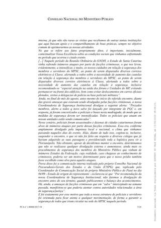 CONSELHO NACIONAL DO MINISTÉRIO PÚBLICO
interna, já que não são raras as visitas que recebemos de outras tantas instituições
que aqui buscam apoio e o compartilhamento de boas práticas, sempre no objetivo
comum de aprimorarmos as nossas atividades.
No que se refere aos fatos propriamente ditos, é importante, inicialmente,
contextualizar Vossa Excelência sobre as condições sociais que vínhamos enfrentando
no período que ocorreu o citado evento.
[…] Naquele período da Reunião Ordinária do GNDH, o Estado de Santa Catarina
vinha sofrendo inúmeros ataques por parte de facções criminosas, o que nos levou,
evidentemente, a intensificar, e muito, os nossos cuidados em relação à segurança dos
membros e servidores do MPSC, ao ponto de serem disparados diversos correios
eletrônicos à Classe, alertando a todos sobre a necessidade de aumento das cautelas
em relação à segurança dos membros e servidores do MPSC, ao ponto de serem
disparados diversos correios eletrônicos à Classe, alertando a todos sobre a
necessidade de aumento das cautelas em relação à segurança, inclusive
recomendando-se “especial atenção na saída dos fóruns e Unidades do MP, evitando
permanecer na frente dos edifícios, bem como evitar deslocamentos em carros oficiais
plotados, visitas a delegacias de polícia ou base policiais militares”.
Ainda, no final do mês do agosto, antes mesmo do início do referido encontro, diante
das graves ameaças que estavam sendo divulgadas pelas facções criminosas, a nossa
Coordenadoria de Segurança Institucional divulgou o seguinte alerta: “Prezados
membros, alerto a todos q novo salve foi lançado por integrante do PGC e, em
resposta, já foram concretizados a policiais e bases nesta madrugada, de modo que as
medidas de segurança devem ser intensificadas. Todos os policiais que atuam em
nossas unidades estão sendo comunicados”.
Nesse cenário, policiais foram assassinados e dezenas de cidades catarinenses foram
alvos de inúmeros ataques por parte dessas facções criminosas. Essa era, conforme
amplamente divulgado pela imprensa local e nacional, o clima que vínhamos
passando naqueles dias do evento. Aliás, diante de tudo isso, cogitou-se, inclusive,
suspender o encontro, o que só não foi feito em respeito a diversos colegas que já
haviam adquirido as suas passagens e providenciado toda a logística para vir a
Florianópolis. Não obstante, apesar de decidirmos manter o encontro, determinamos
que não se realizasse qualquer divulgação externa e aumentasse, ainda mais os
procedimentos de segurança dos membros do Ministério Público que vinham de
inúmeros Estados da Federação, cuja realidade, caso chegasse ao conhecimento de
criminosos, poderia ser um motivo determinante para que o nosso prédio também
fosse escolhido como alvo para aqueles ataques.
Prova disso foi a comunicação interna realizada pelo próprio Conselho Nacional de
Procuradores-Gerais dos Estados e da União (CNPG) que, replicada pelo
Coordenador de Comunicação Social do próprio Ministério Público do Piauí no dia
04/09 - Estado de origem do representante - esclareceu-se que “Por recomendação da
nossa Coordenadoria de Segurança Institucional, não faremos a divulgação do
encontro antes do seu término, quando publicaremos o balanço dos acontecimentos.
Há, ainda, a ameaças de facções criminosas que em “salve” interceptado na semana
passada, manifestou-se que poderia atentar contra autoridades relacionadas a área
de segurança/justiça”.
E foi exatamente por esse motivo que toda a nossa estrutura de policiais e servidores
foi orientada para ficar atenta a qualquer movimentação, de forma a garantir a
segurança de todos que iriam circular na sede do MPSC naquele período.
PCA n° 1.00888/2017-54 5/24
DocumentoassinadoviaTokendigitalmenteporGUSTAVODOVALEROCHA,em13/06/201908:46:15.
 