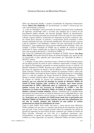 CONSELHO NACIONAL DO MINISTÉRIO PÚBLICO
Sobre este importante detalhe, o próprio Coordenador de Segurança Institucional,
Doutor Sidney Eloy Dalabrida, em sua declaração, ao relatar a conversa que teve
com o representante, esclareceu:
“[...] que me identifiquei como procurador de justiça responsável pela coordenação
de segurança, questionado sobre o ocorrido; que expliquei que se tratava de um
procedimento padrão adotado, não havendo qualquer objetivo de discriminação;
esclareci que estávamos passando por um período crítico em razão de vários ataques
a fóruns e agentes públicos, promovidos por integrantes de facções criminosas; que,
em virtude dessa situação, os policiais e recepcionistas foram orientados a terem
atenção redobrada para que, não havendo identificação. Deveriam abordar a pessoa
a fim de confirmar a sua identidade e objetivo em estar ingressando no prédio da
Instituição [...]que expliquei que outras pessoas também foram abordadas, como, por
exemplo, o próprio Presidente do GNDH; que as medidas de controle de acesso
obedeciam às regras estabelecidas no Plano de Segurança Institucional do MPSC,
bem como na própria Resolução n. 156/2016 do CNMP[...]”.
Esta versão foi confirmada pelo próprio Presidente do GNDH, Doutor José Rony
Silva Almeida, Procurador-Geral de Justiça do Estado de Sergipe, que, apesar de não
ter presenciado os fatos aduzidos pelo representante, por intermédio do Ofício n.
045/2017, relatou.
“[...] ademais, tivemos plena consciência de que o Estado de Santa Catarina passou
por um difícil período em razão de ações criminosas orquestradas e levadas a efeito
na cidade de Florianópolis, justamente no mesmo momento em que se realizou a II
Reunião Ordinária do GNDH. Atestamos que a difícil situação exigiu muita atenção
das forças de segurança do Estado e não foi diferente com o Ministério Público de
Santa Catarina. Tivemos um fortíssimo esquema de segurança levado a efeito pelo
Ministério Público do Estado de Santa Catarina, objetivando preservar a integridade
física e a vida dos membros do Grupo Nacional de Direitos Humanos – GNDH
durante a reunião ordinária alhures referida, o que resultou em um rigoroso sistema
de triagem na entrada de pessoas nas dependências do MPSC. Destacamos,
inclusive, que esse subscritor foi abordado na entrada do Ministério Público do
Estado de Santa Catarina, pelos servidores da recepção, como outras pessoas
desconhecidas do MPSC, objetivando aferir as credenciais de segurança, o que
também ocorreu com três assessores da Presidência do GNDH e com três
Promotores de Justiça do Ministério Público do Estado de Sergipe, em momentos
distintos e durante a reunião ordinária. Ademais, entendemos que as medidas foram
efetivamente necessárias frente ao estado de iminente risco a integridade física e vida
dos participantes e eventuais excessos devem ser objetivo de análise específica. Por
fim, destacamos que os membros do GNDH foram muito bem recepcionados pelo
Ministério Público do Estado de Santa Catarina, bem como não vislumbramos, nos
três dias de reunião, qualquer fato indicativo de uma política de racismo
institucional em relação aos participantes do evento”.
Como se pode deduzir desse relato, não houve e nunca haverá neste Ministério
Público qualquer ato que possa se constituir uma forma de discriminação com quem
quer que seja. O que ocorreu naquele período crítico foi exatamente um reforço na
questão da segurança em decorrência de fatos criminosos que vinham ocorrendo em
Santa Catarina, colocando em risco não só a população catarinense, mas,
principalmente, os agentes de segurança e todos os segmentos relacionados com o
combate ao crime organizado, em especial o Ministério Público de Santa Catarina,
PCA n° 1.00888/2017-54 6/24
DocumentoassinadoviaTokendigitalmenteporGUSTAVODOVALEROCHA,em13/06/201908:46:15.
 
