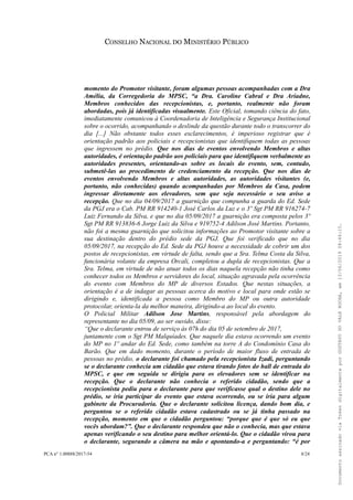 CONSELHO NACIONAL DO MINISTÉRIO PÚBLICO
momento do Promotor visitante, foram algumas pessoas acompanhadas com a Dra
Amélia, da Corregedoria do MPSC, “a Dra. Caroline Cabral e Dra Ariadne,
Membros conhecidos das recepcionistas, e, portanto, realmente não foram
abordadas, pois já identificadas visualmente. Este Oficial, tomando ciência do fato,
imediatamente comunicou à Coordenadoria de Inteligência e Segurança Institucional
sobre o ocorrido, acompanhando o deslinde da questão durante todo o transcorrer do
dia [...] Não obstante todos esses esclarecimentos, é imperioso registrar que é
orientação padrão aos policiais e recepcionistas que identifiquem todas as pessoas
que ingressem no prédio. Que nos dias de eventos envolvendo Membros e altas
autoridades, é orientação padrão aos policiais para que identifiquem verbalmente as
autoridades presentes, orientando-as sobre os locais do evento, sem, contudo,
submetê-las ao procedimento de credenciamento da recepção. Que nos dias de
eventos envolvendo Membros e altas autoridades, as autoridades visitantes (e,
portanto, não conhecidas) quando acompanhadas por Membros da Casa, podem
ingressar diretamente aos elevadores, sem que seja necessário o seu aviso a
recepção. Que no dia 04/09/2017 a guarnição que compunha a guarda do Ed. Sede
da PGJ era o Cab. PM RR 914240-1 José Carlos da Luz e o 3º Sgt PM RR 916274-7
Luiz Fernando da Silva, e que no dia 05/09/2017 a guarnição era composta pelos 3º
Sgt PM RR 913836-6 Jorge Luiz da Silva e 919752-4 Adilson José Martins. Portanto,
não foi a mesma guarnição que solicitou informações ao Promotor visitante sobre a
sua destinação dentro do prédio sede da PGJ. Que foi verificado que no dia
05/09/2017, na recepção do Ed. Sede da PGJ houve a necessidade de cobrir um dos
postos de recepcionistas, em virtude de falta, sendo que a Sra. Telma Costa da Silva,
funcionária volante da empresa Orcali, completou a dupla de recepcionistas. Que a
Sra. Telma, em virtude de não atuar todos os dias naquela recepção não tinha como
conhecer todos os Membros e servidores do local, situação agravada pela ocorrência
do evento com Membros do MP de diversos Estados. Que nestas situações, a
orientação é a de indagar as pessoas acerca do motivo e local para onde estão se
dirigindo e, identificada a pessoa como Membro do MP ou outra autoridade
protocolar, orienta-la da melhor maneira, dirigindo-a ao local do evento.
O Policial Militar Adilson Jose Martins, responsável pela abordagem do
representante no dia 05/09, ao ser ouvido, disse:
“Que o declarante entrou de serviço às 07h do dia 05 de setembro de 2017,
juntamente com o Sgt PM Malquíades. Que naquele dia estava ocorrendo um evento
do MP no 1º andar do Ed. Sede, como também na torre A do Condomínio Casa do
Barão. Que em dado momento, durante o período de maior fluxo de entrada de
pessoas no prédio, o declarante foi chamado pela recepcionista Izadi, perguntando
se o declarante conhecia um cidadão que estava tirando fotos do hall de entrada do
MPSC, e que em seguida se dirigiu para os elevadores sem se identificar na
recepção. Que o declarante não conhecia o referido cidadão, sendo que a
recepcionista pediu para o declarante para que verificasse qual o destino dele no
prédio, se iria participar do evento que estava ocorrendo, ou se iria para algum
gabinete da Procuradoria. Que o declarante solicitou licença, dando bom dia, e
perguntou se o referido cidadão estava cadastrado ou se já tinha passado na
recepção, momento em que o cidadão perguntou: “porque que é que só eu que
vocês abordam?”. Que o declarante respondeu que não o conhecia, mas que estava
apenas verificando o seu destino para melhor orientá-lo. Que o cidadão virou para
o declarante, segurando a câmera na mão e apontando-a e perguntando: “é por
PCA n° 1.00888/2017-54 8/24
DocumentoassinadoviaTokendigitalmenteporGUSTAVODOVALEROCHA,em13/06/201908:46:15.
 