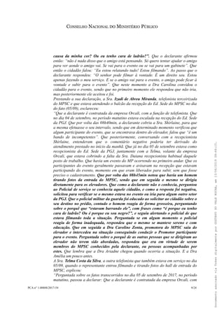 CONSELHO NACIONAL DO MINISTÉRIO PÚBLICO
causa da minha cor? Ou eu tenho cara de ladrão?”. Que o declarante afirmou
então: “não é nada disso que o amigo está pensando. Só quero tentar ajudar o amigo
para ver aonde o amigo vai. Se vai para o evento ou se vai para um gabinete”. Que
então o cidadão falou: “Eu estou relatando tudo! Estou filmando”. Ao passo que o
declarante respondeu: “O senhor pode filmar à vontade. É um direito seu. Estou
apenas fazendo o meu serviço. E se o amigo vai para o evento, o amigo pode ficar à
vontade e subir para o evento”. Que neste momento a Dra Carolina convidou o
cidadão para o evento, sendo que no primeiro momento ele respondeu que não iria,
mas posteriormente ele aceitou e foi.
Prestando a sua declaração, a Sra. Izadi de Abreu Miranda, telefonista terceirizada
do MPSC e que estava atendendo o balcão da recepção do Ed. Sede do MPSC no dia
do fato (05/09), esclareceu:
“Que a declarante é contratada da empresa Orcali, com a função de telefonista. Que
no dia 04 de setembro, no período matutino estava escalada na recepção do Ed. Sede
da PGJ. Que por volta das 08h40min, a declarante cobriu a Sra. Shirlaine, para que
a mesma efetuasse o seu intervalo, sendo que em determinado momento verificou que
algum participante do evento, que se encontrava dentro do elevador, falou que “é um
bando de incompetentes”. Que posteriormente, conversando com a recepcionista
Shirlaine, entenderam que o comentário negativo poderia ter derivado do
atendimento prestado no início da manhã. Que já no dia 05 de setembro estava como
recepcionista do Ed. Sede da PGJ, juntamente com a Telma, volante da empresa
Orcali, que estava cobrindo a falta da Sra. Daiana recepcionista habitual daquele
posto de trabalho. Que havia um evento do MP ocorrendo no primeiro andar. Que os
participantes do evento geralmente passavam e avisavam na recepção que estavam
participando do evento, momento em que eram liberados para subir, sem que fosse
preciso o cadastramento. Que por volta das 08h45min notou que havia um homem
tirando fotos da entrada do MPSC, sendo que em seguida o mesmo se dirigiu
diretamente para os elevadores. Que como a declarante não o conhecia, perguntou
ao Policial de serviço se conhecia aquele cidadão, e como a resposta foi negativa,
solicitou para verificar se o mesmo estava no evento ou iria para algum outro setor
da PGJ. Que o policial militar da guarda foi educado ao solicitar ao cidadão sobre o
seu destino no prédio, contudo o homem reagiu de forma grosseira, perguntando
sobre o porquê que “estavam barrando ele”, com frases como “é porque eu tenho
cara de ladrão? Ou é porque eu sou negro?”, e seguiu alertando o policial de que
estava filmando toda a situação. Perguntada se em algum momento o policial
reagiu de forma inadequada, respondeu que o mesmo se manteve sereno e com
educação. Que em seguida a Dra Caroline Zonta, promotora do MPSC saiu do
elevador e intercedeu na situação conseguindo conduzir o Promotor participante
para o evento. Perguntada sobre o porquê de as outras pessoas que se dirigiram ao
elevador não terem sido abordadas, respondeu que era em virtude de serem
membros do MPSC conhecidos pela declarante, ou pessoas acompanhadas por
estes. Que lembra que a Dra Ariadne chegou quando ocorria a situação. E a Dra
Amélia um pouco antes.
A Sra. Telma Costa da Silva, a outra telefonista que também estava em serviço no dia
05/09, quando o representante entrou filmando e tirando fotos do hall de entrada do
MPSC, explicou:
“Perguntada sobre os fatos transcorridos no dia 05 de setembro de 2017, no período
matutino, passou a declarar: Que a declarante é contratada da empresa Orcali, com
PCA n° 1.00888/2017-54 9/24
DocumentoassinadoviaTokendigitalmenteporGUSTAVODOVALEROCHA,em13/06/201908:46:15.
 