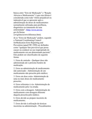 básica entre “Erro de Medicação” e “Reação
Adversa a Medicamento” é que esta última é
considerada como todo “efeito prejudicial ou
indesejável que se apresente após a
administração de doses de medicamentos
normalmente utilizadas para profilaxia,
diagnóstico ou tratamento de uma
enfermidade”. (http://www.anvisa.
gov.br/farma-
covigilancia/erro/diferenca.htm).
Já os “Erros de Medicação” podem, segundo
o National Coordinating Council
forMedication Error Reporting and
Prevention (apud FIP, 1999) ser definidos
como “qualquer fato previsível que possa
causar ou conduzir ao uso inapropriado do
medicamento em um determinado paciente”.
Eles podem ser classificados da seguinte
forma:
1. Erros de omissão - Qualquer dose não
administrada até o próximo horário de
medicação;
2. Erros na administração de medicamento
não autorizado - Administração de um
medicamento não prescrito pelo médico;
3. Erros em dose extra- Administração de
uma ou mais doses do medicamento
prescrito;
4. Erros referentes à via- Administração do
medicamento pela via errada;
5. Erros com a dosagem- Administração do
medicamento com dosagem diferente
daquela prescrita pelo médico;
6. Erros devido ao preparo incorreto do
medicamento;
7. Erros devido à utilização de técnicas
incorretas na administração - Procedimentos
 