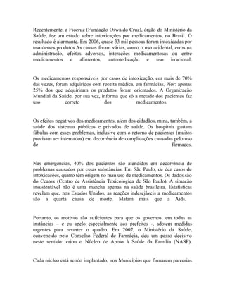 Recentemente, a Fiocruz (Fundação Oswaldo Cruz), órgão do Ministério da
Saúde, fez um estudo sobre intoxicações por medicamentos, no Brasil. O
resultado é alarmante. Em 2006, quase 33 mil pessoas foram intoxicadas por
uso desses produtos As causas foram várias, como o uso acidental, erros na
administração, efeitos adversos, interações medicamentosas ou entre
medicamentos e alimentos, automedicação e uso irracional.


Os medicamentos responsáveis por casos de intoxicação, em mais de 70%
das vezes, foram adquiridos com receita médica, em farmácias. Pior: apenas
25% dos que adquiriram os produtos foram orientados. A Organização
Mundial da Saúde, por sua vez, informa que só a metade dos pacientes faz
uso            correto           dos            medicamentos.


Os efeitos negativos dos medicamentos, além dos cidadãos, mina, também, a
saúde dos sistemas públicos e privados de saúde. Os hospitais gastam
fábulas com esses problemas, inclusive com o retorno de pacientes (muitos
precisam ser internados) em decorrência de complicações causadas pelo uso
de                                                               fármacos.


Nas emergências, 40% dos pacientes são atendidos em decorrência de
problemas causados por essas substâncias. Em São Paulo, de dez casos de
intoxicações, quatro têm origem no mau uso de medicamentos. Os dados são
do Ceatox (Centro de Assistência Toxicológica de São Paulo). A situação
insustentável não é uma mancha apenas na saúde brasileira. Estatísticas
revelam que, nos Estados Unidos, as reações indesejáveis a medicamentos
são a quarta causa de morte. Matam mais que a Aids.


Portanto, os motivos são suficientes para que os governos, em todas as
instâncias – e eu apelo especialmente aos prefeitos -, adotem medidas
urgentes para reverter o quadro. Em 2007, o Ministério da Saúde,
convencido pelo Conselho Federal de Farmácia, deu um passo decisivo
neste sentido: criou o Núcleo de Apoio à Saúde da Família (NASF).


Cada núcleo está sendo implantado, nos Municípios que firmarem parcerias
 