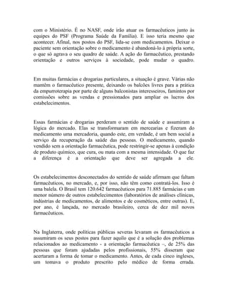 com o Ministério. É no NASF, onde irão atuar os farmacêuticos junto às
equipes do PSF (Programa Saúde da Família). E isso teria mesmo que
acontecer. Afinal, nos postos do PSF, lida-se com medicamentos. Deixar o
paciente sem orientação sobre o medicamento é abandoná-lo à própria sorte,
o que só agrava o seu quadro de saúde. A ação do farmacêutico, prestando
orientação e outros serviços à sociedade, pode mudar o quadro.


Em muitas farmácias e drogarias particulares, a situação é grave. Várias não
mantêm o farmacêutico presente, deixando os balcões livres para a prática
da empurroterapia por parte de alguns balconistas interesseiros, famintos por
comissões sobre as vendas e pressionados para ampliar os lucros dos
estabelecimentos.


Essas farmácias e drogarias perderam o sentido de saúde e assumiram a
lógica do mercado. Elas se transformaram em mercearias e fizeram do
medicamento uma mercadoria, quando este, em verdade, é um bem social a
serviço da recuperação da saúde das pessoas. O medicamento, quando
vendido sem a orientação farmacêutica, pode restringir-se apenas à condição
de produto químico, que cura, ou mata com a mesma intensidade. O que faz
a diferença é a orientação que deve ser agregada a ele.


Os estabelecimentos desconectados do sentido de saúde afirmam que faltam
farmacêuticos, no mercado, e, por isso, não têm como contratá-los. Isso é
uma balela. O Brasil tem 120.642 farmacêuticos para 71.885 farmácias e um
menor número de outros estabelecimentos (laboratórios de análises clínicas,
indústrias de medicamentos, de alimentos e de cosméticos, entre outras). E,
por ano, é lançada, no mercado brasileiro, cerca de dez mil novos
farmacêuticos.


Na Inglaterra, onde políticas públicas severas levaram os farmacêuticos a
assumiram os seus postos para fazer aquilo que é a solução dos problemas
relacionados ao medicamento - a orientação farmacêutica –, de 25% das
pessoas que foram ajudadas pelos profissionais, 55% disseram que
acertaram a forma de tomar o medicamento. Antes, de cada cinco ingleses,
um tomava o produto prescrito pelo médico de forma errada.
 