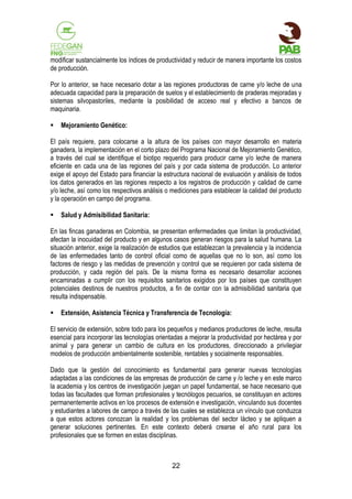 modificar sustancialmente los índices de productividad y reducir de manera importante los costos
de producción.
Por lo anterior, se hace necesario dotar a las regiones productoras de carne y/o leche de una
adecuada capacidad para la preparación de suelos y el establecimiento de praderas mejoradas y
sistemas silvopastoriles, mediante la posibilidad de acceso real y efectivo a bancos de
maquinaria.


Mejoramiento Genético:

El país requiere, para colocarse a la altura de los países con mayor desarrollo en materia
ganadera, la implementación en el corto plazo del Programa Nacional de Mejoramiento Genético,
a través del cual se identifique el biotipo requerido para producir carne y/o leche de manera
eficiente en cada una de las regiones del país y por cada sistema de producción. Lo anterior
exige el apoyo del Estado para financiar la estructura nacional de evaluación y análisis de todos
los datos generados en las regiones respecto a los registros de producción y calidad de carne
y/o leche, así como los respectivos análisis o mediciones para establecer la calidad del producto
y la operación en campo del programa.


Salud y Admisibilidad Sanitaria:

En las fincas ganaderas en Colombia, se presentan enfermedades que limitan la productividad,
afectan la inocuidad del producto y en algunos casos generan riesgos para la salud humana. La
situación anterior, exige la realización de estudios que establezcan la prevalencia y la incidencia
de las enfermedades tanto de control oficial como de aquellas que no lo son, así como los
factores de riesgo y las medidas de prevención y control que se requieren por cada sistema de
producción, y cada región del país. De la misma forma es necesario desarrollar acciones
encaminadas a cumplir con los requisitos sanitarios exigidos por los países que constituyen
potenciales destinos de nuestros productos, a fin de contar con la admisibilidad sanitaria que
resulta indispensable.


Extensión, Asistencia Técnica y Transferencia de Tecnología:

El servicio de extensión, sobre todo para los pequeños y medianos productores de leche, resulta
esencial para incorporar las tecnologías orientadas a mejorar la productividad por hectárea y por
animal y para generar un cambio de cultura en los productores, direccionado a privilegiar
modelos de producción ambientalmente sostenible, rentables y socialmente responsables.
Dado que la gestión del conocimiento es fundamental para generar nuevas tecnologías
adaptadas a las condiciones de las empresas de producción de carne y /o leche y en este marco
la academia y los centros de investigación juegan un papel fundamental, se hace necesario que
todas las facultades que forman profesionales y tecnólogos pecuarios, se constituyan en actores
permanentemente activos en los procesos de extensión e investigación, vinculando sus docentes
y estudiantes a labores de campo a través de las cuales se establezca un vínculo que conduzca
a que estos actores conozcan la realidad y los problemas del sector lácteo y se apliquen a
generar soluciones pertinentes. En este contexto deberá crearse el año rural para los
profesionales que se formen en estas disciplinas.

22

 