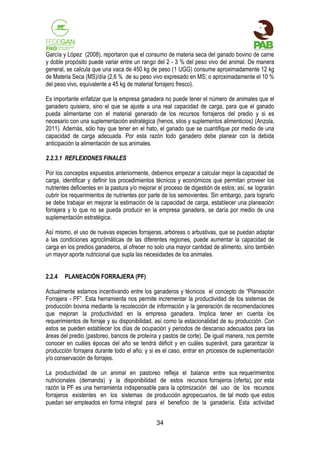 García y López (2008), reportaron que el consumo de materia seca del ganado bovino de carne
y doble propósito puede variar entre un rango del 2 - 3 % del peso vivo del animal. De manera
general, se calcula que una vaca de 450 kg de peso (1 UGG) consume aproximadamente 12 kg
de Materia Seca (MS)/día (2,6 % de su peso vivo expresado en MS; o aproximadamente el 10 %
del peso vivo, equivalente a 45 kg de material forrajero fresco).
Es importante enfatizar que la empresa ganadera no puede tener el número de animales que el
ganadero quisiera, sino el que se ajuste a una real capacidad de carga, para que el ganado
pueda alimentarse con el material generado de los recursos forrajeros del predio y si es
necesario con una suplementación estratégica (henos, silos y suplementos alimenticios) (Anzola,
2011). Además, sólo hay que tener en el hato, el ganado que se cuantifique por medio de una
capacidad de carga adecuada. Por esta razón todo ganadero debe planear con la debida
anticipación la alimentación de sus animales.
2.2.3.1 REFLEXIONES FINALES
Por los conceptos expuestos anteriormente, debemos empezar a calcular mejor la capacidad de
carga, identificar y definir los procedimientos técnicos y económicos que permitan proveer los
nutrientes deficientes en la pastura y/o mejorar el proceso de digestión de estos; así, se lograrán
cubrir los requerimientos de nutrientes por parte de los semovientes. Sin embargo, para lograrlo
se debe trabajar en mejorar la estimación de la capacidad de carga, establecer una planeación
forrajera y lo que no se pueda producir en la empresa ganadera, se daría por medio de una
suplementación estratégica.
Así mismo, el uso de nuevas especies forrajeras, arbóreas o arbustivas, que se puedan adaptar
a las condiciones agroclimáticas de las diferentes regiones, puede aumentar la capacidad de
carga en los predios ganaderos, al ofrecer no solo una mayor cantidad de alimento, sino también
un mayor aporte nutricional que supla las necesidades de los animales.
2.2.4

PLANEACIÓN FORRAJERA (PF)

Actualmente estamos incentivando entre los ganaderos y técnicos el concepto de “Planeación
Forrajera - PF”. Esta herramienta nos permite incrementar la productividad de los sistemas de
producción bovina mediante la recolección de información y la generación de recomendaciones
que mejoran la productividad en la empresa ganadera. Implica tener en cuenta los
requerimientos de forraje y su disponibilidad, así como la estacionalidad de su producción. Con
estos se pueden establecer los días de ocupación y periodos de descanso adecuados para las
áreas del predio (pastoreo, bancos de proteína y pastos de corte). De igual manera, nos permite
conocer en cuáles épocas del año se tendrá déficit y en cuáles superávit, para garantizar la
producción forrajera durante todo el año; y si es el caso, entrar en procesos de suplementación
y/o conservación de forrajes.
La productividad de un animal en pastoreo refleja el balance entre sus requerimientos
nutricionales (demanda) y la disponibilidad de estos recursos forrajeros (oferta), por esta
razón la PF es una herramienta indispensable para la optimización del uso de los recursos
forrajeros existentes en los sistemas de producción agropecuarios, de tal modo que estos
puedan ser empleados en forma integral para el beneficio de la ganadería. Esta actividad
34

 