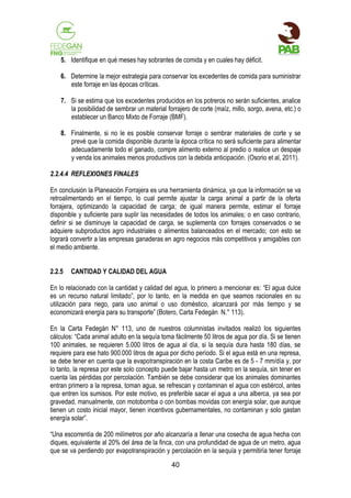 5. Identifique en qué meses hay sobrantes de comida y en cuales hay déficit.
6. Determine la mejor estrategia para conservar los excedentes de comida para suministrar
este forraje en las épocas críticas.
7. Si se estima que los excedentes producidos en los potreros no serán suficientes, analice
la posibilidad de sembrar un material forrajero de corte (maíz, millo, sorgo, avena, etc.) o
establecer un Banco Mixto de Forraje (BMF).
8. Finalmente, si no le es posible conservar forraje o sembrar materiales de corte y se
prevé que la comida disponible durante la época crítica no será suficiente para alimentar
adecuadamente todo el ganado, compre alimento externo al predio o realice un despaje
y venda los animales menos productivos con la debida anticipación. (Osorio et al, 2011).
2.2.4.4 REFLEXIONES FINALES
En conclusión la Planeación Forrajera es una herramienta dinámica, ya que la información se va
retroalimentando en el tiempo, lo cual permite ajustar la carga animal a partir de la oferta
forrajera, optimizando la capacidad de carga; de igual manera permite, estimar el forraje
disponible y suficiente para suplir las necesidades de todos los animales; o en caso contrario,
definir si se disminuye la capacidad de carga, se suplementa con forrajes conservados o se
adquiere subproductos agro industriales o alimentos balanceados en el mercado; con esto se
logrará convertir a las empresas ganaderas en agro negocios más competitivos y amigables con
el medio ambiente.
2.2.5

CANTIDAD Y CALIDAD DEL AGUA

En lo relacionado con la cantidad y calidad del agua, lo primero a mencionar es: “El agua dulce
es un recurso natural limitado”, por lo tanto, en la medida en que seamos racionales en su
utilización para riego, para uso animal o uso doméstico, alcanzará por más tiempo y se
economizará energía para su transporte” (Botero, Carta Fedegán N.° 113).
En la Carta Fedegán N° 113, uno de nuestros columnistas invitados realizó los siguientes
cálculos: “Cada animal adulto en la sequía toma fácilmente 50 litros de agua por día. Si se tienen
100 animales, se requieren 5.000 litros de agua al día, si la sequía dura hasta 180 días, se
requiere para ese hato 900.000 litros de agua por dicho período. Si el agua está en una represa,
se debe tener en cuenta que la evapotranspiración en la costa Caribe es de 5 - 7 mm/día y, por
lo tanto, la represa por este solo concepto puede bajar hasta un metro en la sequía, sin tener en
cuenta las pérdidas por percolación. También se debe considerar que los animales dominantes
entran primero a la represa, toman agua, se refrescan y contaminan el agua con estiércol, antes
que entren los sumisos. Por este motivo, es preferible sacar el agua a una alberca, ya sea por
gravedad, manualmente, con motobomba o con bombas movidas con energía solar, que aunque
tienen un costo inicial mayor, tienen incentivos gubernamentales, no contaminan y solo gastan
energía solar”.
“Una escorrentía de 200 milímetros por año alcanzaría a llenar una cosecha de agua hecha con
diques, equivalente al 20% del área de la finca, con una profundidad de agua de un metro, agua
que se va perdiendo por evapotranspiración y percolación en la sequía y permitiría tener forraje
40

 
