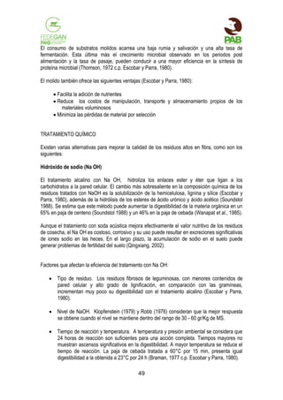 El consumo de substratos molidos acarrea una baja rumia y salivación y una alta tasa de
fermentación. Esta última más el crecimiento microbial observado en los periodos post
alimentación y la tasa de pasaje, pueden conducir a una mayor eficiencia en la síntesis de
proteína microbial (Thomson, 1972 c.p. Escobar y Parra, 1980).
El molido también ofrece las siguientes ventajas (Escobar y Parra, 1980):
 Facilita la adición de nutrientes
 Reduce los costos de manipulación, transporte y almacenamiento propios de los
materiales voluminosos
 Minimiza las pérdidas de material por selección
TRATAMIENTO QUÍMICO
Existen varias alternativas para mejorar la calidad de los residuos altos en fibra, como son los
siguientes:
Hidróxido de sodio (Na OH)
El tratamiento alcalino con Na OH, hidroliza los enlaces ester y éter que ligan a los
carbohidratos a la pared celular. El cambio más sobresaliente en la composición química de los
residuos tratados con NaOH es la solubilización de la hemicelulosa, lignina y sílice (Escobar y
Parra, 1980), además de la hidrólisis de los esteres de ácido urónico y ácido acético (Soundstol
1988). Se estima que este método puede aumentar la digestibilidad de la materia orgánica en un
65% en paja de centeno (Soundstol 1988) y un 46% en la paja de cebada (Wanapat et al., 1985).
Aunque el tratamiento con soda acústica mejora efectivamente el valor nutritivo de los residuos
de cosecha, el Na OH es costoso, corrosivo y su uso puede resultar en excreciones significativas
de iones sodio en las heces. En el largo plazo, la acumulación de sodio en el suelo puede
generar problemas de fertilidad del suelo (Qingxiang, 2002).
Factores que afectan la eficiencia del tratamiento con Na OH:
 Tipo de residuo. Los residuos fibrosos de leguminosas, con menores contenidos de
pared celular y alto grado de lignificación, en comparación con las gramíneas,
incrementan muy poco su digestibilidad con el tratamiento alcalino (Escobar y Parra,
1980).
 Nivel de NaOH. Klopfenstein (1979) y Robb (1976) consideran que la mejor respuesta
se obtiene cuando el nivel se mantiene dentro del rango de 30 - 60 gr/Kg de MS.
 Tiempo de reacción y temperatura. A temperatura y presión ambiental se considera que
24 horas de reacción son suficientes para una acción completa. Tiempos mayores no
muestran ascensos significativos en la digestibilidad. A mayor temperatura se reduce el
tiempo de reacción. La paja de cebada tratada a 60°C por 15 min, presenta igual
digestibilidad a la obtenida a 23°C por 24 h (Braman, 1977 c.p. Escobar y Parra, 1980).
49

 