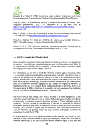 Basualdo, E. y Teubal, M. (1998). Economías a escala y régimen de propiedad en la región
Pampeana Argentina. Argentina: Consejo Nacional de Investigaciones Científicas y Técnicas.
Cline, W. (1981). Las economías de escala y la integración económica en América Latina.
Integración Latinoamericana, 7(68), 3-33. Recuperado el 29 de mayo 2013 de
http://www.iadb.org/intal/intalcdi/integracion_latinoamericana/documentos/068-Estudios_
Economicos_1.pdf
Mejia, C. (2000). Las economías de escala y de alcance. Documentos Planning. Recuperado el
31 de mayo de 2013 de http://www.planning.com.co/bd/archivos/ Abril2000.pdf
Perry, G. E., Maloney, W.F., Arias, O.S., Fajnzylber, P., Mason, A.D. y Saavedra-Chanduvi, J.
(2007). Informalidad: escape y exclusión. Washington: Banco Mundial.
Ramírez, N. et al. (2009). Economías de escala y rendimientos crecientes: Una aplicación en
microempresas mexicanas. Economía Mexicana Nueva Época 19(2), 213-230.

2.6 IMPORTACIÓN DE MATERIAS PRIMAS
Los procesos de modernización e internacionalización de la economía abrieron nuevas opciones
de comercio y producción para los países latinoamericanos, donde se debe competir dentro de
un exigente mercado global en términos de calidad y precios; esta coyuntura representa para el
sector agropecuario oportunidades, riesgos y desafíos.
Con este enfoque, hay que tener en cuenta dos referentes: en primer lugar, la naturaleza política
y en segundo la evidente vulnerabilidad de nuestra ganadería frente a las importaciones; esto en
cuanto a los subsidios que los gobiernos extranjeros brindan a sus productores del sector
primario, además de las trabas administrativas para la exportación de nuestros productos. Entre
estos obstáculos están las medidas y controles zoosanitarios y fitosanitarios, que hacen que gran
parte de la producción exportable agropecuaria de Colombia no traspase las fronteras. Es
importante recordar que como resultado de las medidas aperturistas de comienzos de los 90, el
País perdió cerca de 700 mil hectáreas de producción, mal compensadas con la importación
anual de cinco millones de toneladas de alimentos y materias primas.
Este nuevo enfoque trajo consigo, varios retos y desafíos en el sector agropecuario y más
específicamente en sector ganadero; uno de ellos es el alto costo que representa la alimentación
de los animales en un sistema productivo, llegando a ser hasta un 70% del total de los costos de
producción. Colombia produce aproximadamente 3 millones de toneladas de alimentos
balanceados, y se ve en la necesidad de importar 1,9 millones de toneladas de maíz amarillo que
equivalen a 1.200 millones de dólares, ya que Colombia sólo tiene capacidad de producción de
1.010.000 toneladas del principal insumo de estos alimentos balanceados (Ministerio De
Agricultura y Desarrollo Rural, 2010).
En este contexto, los productores podrán beneficiarse con los acuerdos logrados para el maíz,
que como se mencionó anteriormente, es la principal materia prima utilizada en la fabricación de
alimentos balanceados, y que con el presente contexto comercial llegará al País con cero
77

 