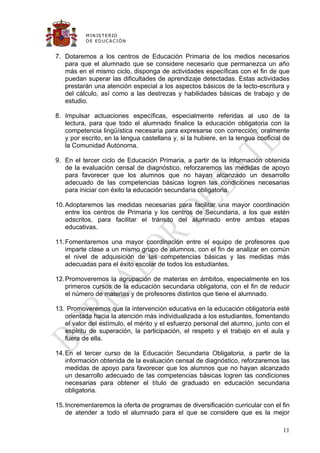 M IN IS T E R IO
           D E E D UC A C IÓ N


7. Dotaremos a los centros de Educación Primaria de los medios necesarios
   para que el alumnado que se considere necesario que permanezca un año
   más en el mismo ciclo, disponga de actividades específicas con el fin de que
   puedan superar las dificultades de aprendizaje detectadas. Estas actividades
   prestarán una atención especial a los aspectos básicos de la lecto-escritura y
   del cálculo, así como a las destrezas y habilidades básicas de trabajo y de
   estudio.

8. Impulsar actuaciones específicas, especialmente referidas al uso de la
   lectura, para que todo el alumnado finalice la educación obligatoria con la
   competencia lingüística necesaria para expresarse con corrección, oralmente
   y por escrito, en la lengua castellana y, si la hubiere, en la lengua cooficial de
   la Comunidad Autónoma.

9. En el tercer ciclo de Educación Primaria, a partir de la información obtenida
   de la evaluación censal de diagnóstico, reforzaremos las medidas de apoyo
   para favorecer que los alumnos que no hayan alcanzado un desarrollo
   adecuado de las competencias básicas logren las condiciones necesarias
   para iniciar con éxito la educación secundaria obligatoria.

10. Adoptaremos las medidas necesarias para facilitar una mayor coordinación
    entre los centros de Primaria y los centros de Secundaria, a los que estén
    adscritos, para facilitar el tránsito del alumnado entre ambas etapas
    educativas.

11. Fomentaremos una mayor coordinación entre el equipo de profesores que
    imparte clase a un mismo grupo de alumnos, con el fin de analizar en común
    el nivel de adquisición de las competencias básicas y las medidas más
    adecuadas para el éxito escolar de todos los estudiantes.

12. Promoveremos la agrupación de materias en ámbitos, especialmente en los
    primeros cursos de la educación secundaria obligatoria, con el fin de reducir
    el número de materias y de profesores distintos que tiene el alumnado.

13. Promoveremos que la intervención educativa en la educación obligatoria esté
   orientada hacia la atención más individualizada a los estudiantes, fomentando
   el valor del estímulo, el mérito y el esfuerzo personal del alumno, junto con el
   espíritu de superación, la participación, el respeto y el trabajo en el aula y
   fuera de ella.

14. En el tercer curso de la Educación Secundaria Obligatoria, a partir de la
    información obtenida de la evaluación censal de diagnóstico, reforzaremos las
    medidas de apoyo para favorecer que los alumnos que no hayan alcanzado
    un desarrollo adecuado de las competencias básicas logren las condiciones
    necesarias para obtener el título de graduado en educación secundaria
    obligatoria.

15. Incrementaremos la oferta de programas de diversificación curricular con el fin
    de atender a todo el alumnado para el que se considere que es la mejor

                                                                                  11
 