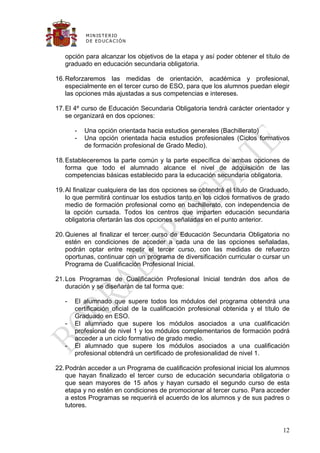 M IN IS T E R IO
           D E E D UC A C IÓ N


   opción para alcanzar los objetivos de la etapa y así poder obtener el título de
   graduado en educación secundaria obligatoria.

16. Reforzaremos las medidas de orientación, académica y profesional,
    especialmente en el tercer curso de ESO, para que los alumnos puedan elegir
    las opciones más ajustadas a sus competencias e intereses.

17. El 4º curso de Educación Secundaria Obligatoria tendrá carácter orientador y
    se organizará en dos opciones:

       -   Una opción orientada hacia estudios generales (Bachillerato)
       -   Una opción orientada hacia estudios profesionales (Ciclos formativos
           de formación profesional de Grado Medio).

18. Estableceremos la parte común y la parte específica de ambas opciones de
    forma que todo el alumnado alcance el nivel de adquisición de las
    competencias básicas establecido para la educación secundaria obligatoria.

19. Al finalizar cualquiera de las dos opciones se obtendrá el título de Graduado,
    lo que permitirá continuar los estudios tanto en los ciclos formativos de grado
    medio de formación profesional como en bachillerato, con independencia de
    la opción cursada. Todos los centros que imparten educación secundaria
    obligatoria ofertarán las dos opciones señaladas en el punto anterior.

20. Quienes al finalizar el tercer curso de Educación Secundaria Obligatoria no
    estén en condiciones de acceder a cada una de las opciones señaladas,
    podrán optar entre repetir el tercer curso, con las medidas de refuerzo
    oportunas, continuar con un programa de diversificación curricular o cursar un
    Programa de Cualificación Profesional Inicial.

21. Los Programas de Cualificación Profesional Inicial tendrán dos años de
    duración y se diseñarán de tal forma que:

   -   El alumnado que supere todos los módulos del programa obtendrá una
       certificación oficial de la cualificación profesional obtenida y el título de
       Graduado en ESO.
   -   El alumnado que supere los módulos asociados a una cualificación
       profesional de nivel 1 y los módulos complementarios de formación podrá
       acceder a un ciclo formativo de grado medio.
   -   El alumnado que supere los módulos asociados a una cualificación
       profesional obtendrá un certificado de profesionalidad de nivel 1.

22. Podrán acceder a un Programa de cualificación profesional inicial los alumnos
    que hayan finalizado el tercer curso de educación secundaria obligatoria o
    que sean mayores de 15 años y hayan cursado el segundo curso de esta
    etapa y no estén en condiciones de promocionar al tercer curso. Para acceder
    a estos Programas se requerirá el acuerdo de los alumnos y de sus padres o
    tutores.


                                                                                 12
 