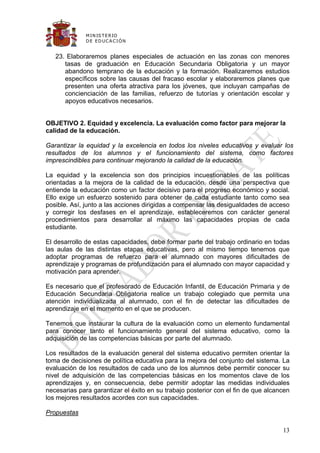 M IN IS T E R IO
              D E E D UC A C IÓ N


   23. Elaboraremos planes especiales de actuación en las zonas con menores
      tasas de graduación en Educación Secundaria Obligatoria y un mayor
      abandono temprano de la educación y la formación. Realizaremos estudios
      específicos sobre las causas del fracaso escolar y elaboraremos planes que
      presenten una oferta atractiva para los jóvenes, que incluyan campañas de
      concienciación de las familias, refuerzo de tutorías y orientación escolar y
      apoyos educativos necesarios.


OBJETIVO 2. Equidad y excelencia. La evaluación como factor para mejorar la
calidad de la educación.

Garantizar la equidad y la excelencia en todos los niveles educativos y evaluar los
resultados de los alumnos y el funcionamiento del sistema, como factores
imprescindibles para continuar mejorando la calidad de la educación.

La equidad y la excelencia son dos principios incuestionables de las políticas
orientadas a la mejora de la calidad de la educación, desde una perspectiva que
entiende la educación como un factor decisivo para el progreso económico y social.
Ello exige un esfuerzo sostenido para obtener de cada estudiante tanto como sea
posible. Así, junto a las acciones dirigidas a compensar las desigualdades de acceso
y corregir los desfases en el aprendizaje, estableceremos con carácter general
procedimientos para desarrollar al máximo las capacidades propias de cada
estudiante.

El desarrollo de estas capacidades, debe formar parte del trabajo ordinario en todas
las aulas de las distintas etapas educativas, pero al mismo tiempo tenemos que
adoptar programas de refuerzo para el alumnado con mayores dificultades de
aprendizaje y programas de profundización para el alumnado con mayor capacidad y
motivación para aprender.

Es necesario que el profesorado de Educación Infantil, de Educación Primaria y de
Educación Secundaria Obligatoria realice un trabajo colegiado que permita una
atención individualizada al alumnado, con el fin de detectar las dificultades de
aprendizaje en el momento en el que se producen.

Tenemos que instaurar la cultura de la evaluación como un elemento fundamental
para conocer tanto el funcionamiento general del sistema educativo, como la
adquisición de las competencias básicas por parte del alumnado.

Los resultados de la evaluación general del sistema educativo permiten orientar la
toma de decisiones de política educativa para la mejora del conjunto del sistema. La
evaluación de los resultados de cada uno de los alumnos debe permitir conocer su
nivel de adquisición de las competencias básicas en los momentos clave de los
aprendizajes y, en consecuencia, debe permitir adoptar las medidas individuales
necesarias para garantizar el éxito en su trabajo posterior con el fin de que alcancen
los mejores resultados acordes con sus capacidades.

Propuestas

                                                                                   13
 