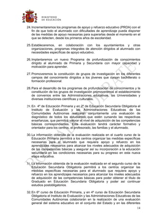 M IN IS T E R IO
          D E E D UC A C IÓ N


24. Incrementaremos los programas de apoyo y refuerzo educativo (PROA) con el
    fin de que todo el alumnado con dificultades de aprendizaje pueda disponer
    de las medidas de apoyo necesarias para superarlas desde el momento en el
    que se detecten, desde los primeros años de escolaridad.

25. Estableceremos, en colaboración con los ayuntamientos y otras
    organizaciones, programas integrales de atención dirigidos al alumnado con
    necesidades específicas de apoyo educativo.

26. Implantaremos un nuevo Programa de profundización de conocimientos
    dirigido al alumnado de Primaria y Secundaria con mayor capacidad y
    motivación para aprender.

27. Promoveremos la constitución de grupos de investigación en los diferentes
    campos del conocimiento dirigidos a los jóvenes que cursan bachillerato o
    formación profesional.

28. Para el desarrollo de los programas de profundización de conocimientos y la
    constitución de los grupos de investigación promoveremos el establecimiento
    de convenios entre las Administraciones educativas, las Universidades y
    diversas instituciones científicas y culturales.

29. En 4º de Educación Primaria y en 2º de Educación Secundaria Obligatoria el
    Instituto de Evaluación y las Administraciones Educativas de las
    Comunidades Autónomas realizarán conjuntamente una evaluación de
    diagnóstico de todos los estudiantes que estén cursando las respectivas
    enseñanzas, que permitirá valorar el nivel de adquisición de las competencias
    básicas correspondientes. Esta evaluación tendrá carácter formativo y
    orientador para los centros, el profesorado, las familias y el alumnado.

30. La información obtenida de la evaluación realizada en el cuarto curso de la
    Educación Primaria permitirá a los centros organizar las medidas específicas
    necesarias para el alumnado que requiera apoyo y refuerzo en los
    aprendizajes necesarios para alcanzar los niveles adecuados de adquisición
    de las competencias básicas y asegurar así su incorporación a la educación
    secundaria en las condiciones necesarias para su progreso en esta nueva
    etapa educativa.

31. La información obtenida de la evaluación realizada en el segundo curso de la
    Educación Secundaria Obligatoria permitirá a los centros organizar las
    medidas específicas necesarias para el alumnado que requiera apoyo y
    refuerzo en los aprendizajes necesarios para alcanzar los niveles adecuados
    de adquisición de las competencias básicas para poder obtener el título de
    Graduado en Educación Secundaria Obligatoria y poder así continuar
    estudios postobligatorios.

32. En 6º curso de Educación Primaria, y en 4º curso de Educación Secundaria
    Obligatoria el Instituto de Evaluación y las Administraciones Educativas de las
    Comunidades Autónomas colaborarán en la realización de una evaluación
    general del sistema educativo en el conjunto del Estado y en las diferentes
                                                                                14
 
