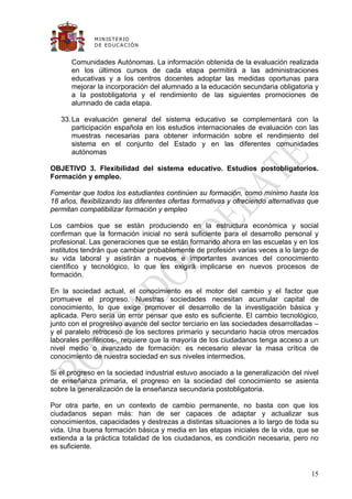 M IN IS T E R IO
              D E E D UC A C IÓ N


      Comunidades Autónomas. La información obtenida de la evaluación realizada
      en los últimos cursos de cada etapa permitirá a las administraciones
      educativas y a los centros docentes adoptar las medidas oportunas para
      mejorar la incorporación del alumnado a la educación secundaria obligatoria y
      a la postobligatoria y el rendimiento de las siguientes promociones de
      alumnado de cada etapa.

   33. La evaluación general del sistema educativo se complementará con la
       participación española en los estudios internacionales de evaluación con las
       muestras necesarias para obtener información sobre el rendimiento del
       sistema en el conjunto del Estado y en las diferentes comunidades
       autónomas

OBJETIVO 3. Flexibilidad del sistema educativo. Estudios postobligatorios.
Formación y empleo.

Fomentar que todos los estudiantes continúen su formación, como mínimo hasta los
18 años, flexibilizando las diferentes ofertas formativas y ofreciendo alternativas que
permitan compatibilizar formación y empleo

Los cambios que se están produciendo en la estructura económica y social
confirman que la formación inicial no será suficiente para el desarrollo personal y
profesional. Las generaciones que se están formando ahora en las escuelas y en los
institutos tendrán que cambiar probablemente de profesión varias veces a lo largo de
su vida laboral y asistirán a nuevos e importantes avances del conocimiento
científico y tecnológico, lo que les exigirá implicarse en nuevos procesos de
formación.

En la sociedad actual, el conocimiento es el motor del cambio y el factor que
promueve el progreso. Nuestras sociedades necesitan acumular capital de
conocimiento, lo que exige promover el desarrollo de la investigación básica y
aplicada. Pero sería un error pensar que esto es suficiente. El cambio tecnológico,
junto con el progresivo avance del sector terciario en las sociedades desarrolladas –
y el paralelo retroceso de los sectores primario y secundario hacia otros mercados
laborales periféricos-, requiere que la mayoría de los ciudadanos tenga acceso a un
nivel medio o avanzado de formación: es necesario elevar la masa crítica de
conocimiento de nuestra sociedad en sus niveles intermedios.

Si el progreso en la sociedad industrial estuvo asociado a la generalización del nivel
de enseñanza primaria, el progreso en la sociedad del conocimiento se asienta
sobre la generalización de la enseñanza secundaria postobligatoria.

Por otra parte, en un contexto de cambio permanente, no basta con que los
ciudadanos sepan más: han de ser capaces de adaptar y actualizar sus
conocimientos, capacidades y destrezas a distintas situaciones a lo largo de toda su
vida. Una buena formación básica y media en las etapas iniciales de la vida, que se
extienda a la práctica totalidad de los ciudadanos, es condición necesaria, pero no
es suficiente.


                                                                                    15
 