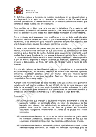 M IN IS T E R IO
              D E E D UC A C IÓ N


En definitiva, mejorar la formación de nuestros ciudadanos, en las etapas iniciales y
a lo largo de toda su vida, es un bien colectivo, un bien social. Es invertir en el
presente y en el futuro. Es sentar las bases de un nuevo modelo de crecimiento que
beneficiará a todo nuestro país en su conjunto.

Pero también es un bien para cada uno de los individuos. En la sociedad del
conocimiento el acceso a una buena formación, y la capacidad para aprender en
todas las etapas de la vida, ofrece más posibilidades de elección a cada ciudadano.

Por el contrario, los trabajadores poco cualificados o con un bajo nivel educativo
serán cada vez más vulnerables, de modo que existe el riesgo de que una formación
insuficiente, o las dificultades para renovar o actualizar la formación, lleguen a ser
una de las principales causas de exclusión económica y social.

En esta nueva sociedad los países compiten en función de su capacidad para
innovar, en función de la formación de sus ciudadanos. La competitividad en esta
economía global depende de muchos factores, pero acaso el más importante sea el
nivel de formación y de educación que alcance la inmensa mayoría de su población.
Un ciudadano sin una formación sólida es un ciudadano condenado a la marginación
o, por lo menos, expuesto a riesgos altísimos de exclusión, desempleo, trabajo
precario y desigualdad. Se trata, por tanto, de no dejar fuera a nadie de este
proceso.

Por todo ello, además de las diferentes medidas contempladas en el marco de la
educación obligatoria, es necesario flexibilizar el acceso a las diferentes opciones
formativas, establecer pasarelas entre las mismas para que ninguna opción
formativa conduzca a caminos cerrados, favorecer fórmulas que permitan
compatibilizar formación y empleo.

Avanzar en la implementación de esas medidas es lo que nos tiene que permitir el
cumplimiento del objetivo europeo de que el 85% de los jóvenes alcancen una
titulación de educación secundaria postobligatoria (formación profesional de grado
medio o bachillerato) para incrementar sus posibilidades de desarrollo personal y
profesional en el marco de la formación y el aprendizaje a lo largo de la vida.

Propuestas

   34. Los estudiantes que finalicen la educación obligatoria sin obtener el título de
       graduado recibirán un certificado oficial del nivel de adquisición de las
       competencias básicas. Las Administraciones educativas, al organizar las
       pruebas libres para la obtención del título de graduado en Educación
       Secundaria Obligatoria, determinarán las partes de la prueba que tienen
       superadas.

   35. Incrementaremos la oferta de plazas en los ciclos formativos de grado medio
       de formación profesional, especialmente en los sectores en los que los
       estudios de prospectiva indican que hay mayores posibilidades de empleo.

   36. Incrementaremos la oferta, en centros públicos o privados autorizados por las
       administraciones educativas, de cursos de formación específicos para la
                                                                                  16
 